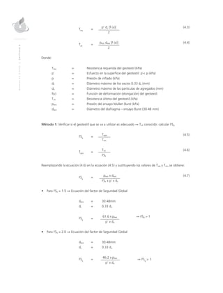 MANUALDEDISEÑO|CAPÍTULO4
	
Treq
	=
	 p’ dv [f (ε)]	(4.3)
			 2
	
Tult
	=
	ptest dtest [f (ε)]	(4.4)
			 2
Donde:
Treq	 = 	 Resistencia requerida del geotextil (kPa)
p´	 = 	Esfuerzo en la superficie del geotextil: p´< p (kPa)
p 	 = 	 Presión de inflado (kPa)
dv 	 = 	Diámetro máximo de los vacíos 0.33 da (mm)
da 	 = 	Diámetro máximo de las partículas de agregados (mm)
f(ε)	 =	 Función de deformación (elongación) del geotextil
Tult 	 = 	 Resistencia última del geotextil (kPa)
ptest 	 = 	 Presión del ensayo Mullen Burst (kPa)
dtest 	 =	Diámetro del diafragma – ensayo Burst (30.48 mm)
Método 1: Verificar si el geotextil que se va a utilizar es adecuado ⇒ Tult conocido: calcular FSg
	
FSg
	=
	Tadm	(4.5)
			Treq
	
Tadm
	=
	Tult	(4.6)
			FSp
Reemplazando la ecuación (4.6) en la ecuación (4.5) y sustituyendo los valores de Treq y Tult, se obtiene:
	
FSg
	=
	ptest x dtest	(4.7)	
			FSp x p’ x dv
•	 Para FSp = 1.5 ⇒ Ecuación del factor de Seguridad Global
	dtest 	 = 	 30.48mm
	dv 	 = 	 0.33 da
	
FSg
	=
	 61.6 x ptest	 ⇒ FSg > 1
			 p’ x da
•	 Para FSp = 2.0 ⇒ Ecuación del factor de Seguridad Global
	dtest 	 =	 30.48mm
	dv 	 =	 0.33 da
	
FSg
	=
	 46.2 x ptest 	
⇒ FSg
> 1
			 p’ x da
 