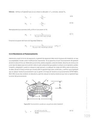 SEPARACIÓNYESTABILIZACIÓNDESUBRASANTESENVÍAS
109
Método: Verificar si el geotextil que se va a utilizar es adecuado ⇒ Tult conocido; calcular FSg.
	
Tadm
	=
	Tult	(4.9)
			 FSg
	
FSg
	=
	Tadm	(4.10)
			Treq
		
Reemplazando las ecuaciones (4.8) y (4.9) en la ecuación (4.10)
	
FSg
	=
	Tult	(4.11)
			FSp x p’ x 10-3
x dv
2
x [f (ε)]
Entonces la ecuación del Factor de Seguridad Global es:
	
FSg
	=
	Tult	
⇒ FSg
> 1
			FSp x p’ x 10-3
x (0.33 da)2
x [f (ε)]
4.3.4 Resistencia al Punzonamiento
Además de cumplir la función de separación, el geotextil de separación debe resistir el proceso de instalación, sin que
sus propiedades iniciales sufran modificaciones importantes. Así se garantiza el buen funcionamiento del geotextil
durante la vida útil de la vía. Materiales punzonantes, piedras angulares, ramas de árboles, desechos de construcción
y otro tipo de objetos que se encuentren sobre el suelo (subyacente) que quede en contacto con el geotextil, pueden
romperlo y desgastarlo cuando se coloque la capa granular y se apliquen las cargas de tráfico sobre la estructura.
Se debe calcular la fuerza vertical que actuará sobre el geotextil bajo estas condiciones, y verificar que el geotextil
que se coloque resista el punzonamiento que se genere. El ensayo de resistencia al punzonamiento ASTM D4833,
INV E-902 simula esta condición en laboratorio y permite calcular la máxima resistencia que tiene un geotextil bajo
la acción del punzonamiento.
Figura 4.6 Punzonamiento causado por una partícula sobre el geotextil.
	
Treq
	=
	 p’ x da
2
x S1 x S2 x S3 	 (4.12)
			39.36
 