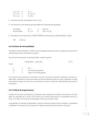 SEPARACIÓNYESTABILIZACIÓNDESUBRASANTESENVÍAS
113
2 < Cu ≤ 8 	 ⇒ 	 B = 1
2 < Cu ≤ 4 	 ⇒	 B = 0.5 x Cu
4 < Cu ≤ 8 	 ⇒ 	 B = 8/ Cu
•	 Para suelos arenosos mal gradados: B entre 1.5 y 2
•	 Para suelos finos (más del 50% pasa tamiz #200) B es función del tipo de geotextil.
Para Tejidos:	 B = 1	 ⇒	TAA ≤ D85
Para No Tejidos:	 B = 1.8	 ⇒	TAA ≤ 1.8 * D85
•	 Para aplicaciones de separación, La AASHTO M288-05 recomienda que los geotextiles deben cumplir:
TAA 	 < 0.60 mm
4.3.6 Criterio de Permeabilidad
El coeficiente de permeabilidad k, se define como la propiedad hidráulica que tiene un geotextil, para permitir un
adecuado paso de flujo, perpendicular a su plano.
Para la función de separación los geotextiles deben cumplir lo siguiente:
	 k del geotextil	 > k del suelo	 (4.17)
Donde:
k	=	Ψ * t
Ψ	 =	 Permitividad del geotextil
t	 =	Espesor nominal del geotextil
En los casos en que se presente un nivel freático muy alto o condiciones críticas de humedad de la subrasante, se
debe utilizar un geotextil con alta transmisividad que permite el drenaje a través de su plano, (geotextiles no tejidos
punzonados por agujas). En estos casos se recomienda incorporar un sistema de subdrenaje lateral para abatir el
nivel freático.
4.3.7 Criterio de Supervivencia
El geotextil en el proceso de instalación y a lo largo de su vida útil puede estar sometido a unos esfuerzos, los cuales
deben ser soportados por el mismo, de tal manera que no afecten drásticamente sus propiedades hidráulicas o
físicas. En la Tabla 4.3 se presentan las propiedades mínimas que se deben cumplir.
Los geotextiles son materiales de polipropileno, altamente resistentes al ataque químico y biológico. Los geotextiles
se degradan con los rayos UV, por consiguiente no deben ser expuestos por largo tiempo a estos rayos.
 