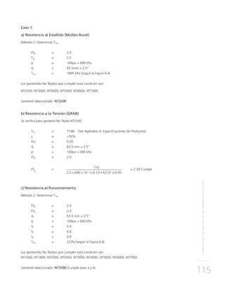 SEPARACIÓNYESTABILIZACIÓNDESUBRASANTESENVÍAS
115
Caso 1:
a) Resistencia al Estallido (Mullen Burst)
Método 2: Determinar Treq
FSp	 = 	 2.0
FSg	 = 	 2.0
p´ 	 = 	 100psi = 690 kPa
da	 = 	 63.5mm = 2.5”
Treq	 = 	 1895 kPa (Según la Figura 4.4)
Los geotextiles No Tejidos que cumplen esta condición son:
NT2500, NT3000, NT4000, NT5000, NT6000, NT7000.
Geotextil seleccionado: NT2500
b) Resistencia a la Tensión (GRAB)
Se verifica para geotextil No Tejido NT2500
Tult	 = 	 710N (Ver Apéndice A: Especificaciones De Productos)
ε	 = 	 >50%
f(ε) 	 = 	 0.50
da 	 = 	 63.5 mm = 2.5”
p´ 	 = 	 100psi = 690 kPa
FSp	 = 	 2.0
FSg
	=
		 710	
= 2.34 Cumple
			 2.0 x 690 x 10-3
x (0.33 x 63.5)2
x 0.50
c) Resistencia al Punzonamiento
Método 2: Determinar Treq
FSp	 = 	 2.0
FSg	 = 	 2.0
da	 = 	 63.5 mm = 2.5”
p´ 	 = 	 100psi = 690 kPa
S1	 = 	 0.9
S2	 = 	 0.8
S3	 = 	 0.9
Treq	 = 	 227N (Según la Figura 4.8)
Los geotextiles No Tejidos que cumplen esta condición son:
NT1600, NT1800, NT2000, NT2500, NT3000, NT4000, NT5000, NT6000, NT7000.
Geotextil seleccionado: NT2500 (Cumple paso a y b).
 