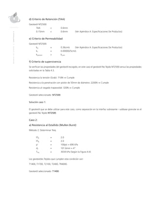 MANUALDEDISEÑO|CAPÍTULO4
d) Criterio de Retención (TAA)
Geotextil NT2500:
TAA	 < 	 0.6mm
0.15mm	 < 	 0.6mm 	 (Ver Apéndice A: Especificaciones De Productos)
e) Criterio de Permeabilidad
Geotextil NT2500:
kg	 = 	 0.36cm/s	 (Ver Apéndice A: Especificaciones De Productos) 	
ks	 = 	 0.0000025cm/s
kgeotextil	 > 	 ksuelo
f) Criterio de supervivencia
Se verifican las propiedades del geotextil escogido, en este caso el geotextil No Tejido NT2500 versus las propiedades
solicitadas en la Tabla 4.3.
Resistencia la tensión (Grab): 710N ⇒ Cumple
Resistencia a la penetración con pistón de 50mm de diámetro: 2200N ⇒ Cumple
Resistencia al rasgado trapezoidal: 320N ⇒ Cumple
Geotextil seleccionado: NT2500
Solución caso 1:
El geotextil que se debe utilizar para este caso, como separación en la interfaz subrasante - subbase granular es el
geotextil No Tejido NT2500.
Caso 2:
a) Resistencia al Estallido (Mullen Burst)
Método 2: Determinar Treq
FSp	 = 	 2.0
FSg	 = 	 2.0
p’ 	 = 	 100psi = 690 kPa
da 	 = 	 101.6mm = 4”
Treq 	 = 	 3034 kPa (Según la Figura 4.4)
Los geotextiles Tejidos que cumplen esta condición son:
T1400, T1700, T2100, T2400, TR4000.
Geotextil seleccionado: T1400
 