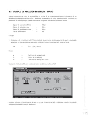 SEPARACIÓNYESTABILIZACIÓNDESUBRASANTESENVÍAS
119
4.5 EJEMPLO DE RELACIÓN BENEFICIO – COSTO
Evaluar la reducción del índice de serviciabilidad en función de las cargas equivalentes sin la instalación de un
geotextil como elemento de separación, y determinar el incremento en costos por efectos de la contaminación
presentada en una vía principal que fue diseñada con la siguiente estructura de pavimento flexible:
Espesor de la carpeta asfáltica 	 = 	 7.5cm
Espesor de la base granular 		 = 	 30cm
Espesor de la subbase granular 	 = 	 40cm
CBR de la subrasante			 = 	 3%
Solución:
1. 	 Basándose en la metodología AASHTO para el cálculo de pavimentos flexibles, y asumiendo que la estructura de
la vía tiene un sistema de drenaje adecuado, se calcula el número estructural de la siguiente forma:
SN 	 = 	 a1D1+ a2D2m2+ a3D3m3
Donde:
ai	 = 	Coeficiente de la capa (1/pul)
Di	 =	Espesor de la capa (pul)
mi	 = 	Coeficiente de drenaje de la capa i
Realizando el cálculo de SN, para nuestra estructura se obtiene un valor de 4.24
Los datos utilizados en los coeficientes de capa a1, a2, a3 se tomaron de la Tabla 4.5 donde se especifica el rango de
valores recomendados (1/pul) por la AASHTO.
 