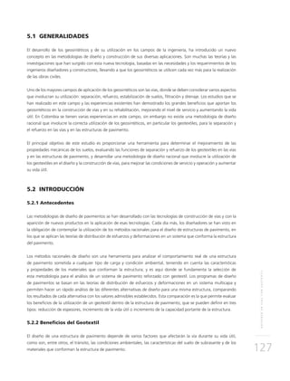REFUERZOENVÍASCONGEOTEXTIL
127
5.1 GENERALIDADES
El desarrollo de los geosintéticos y de su utilización en los campos de la ingeniería, ha introducido un nuevo
concepto en las metodologías de diseño y construcción de sus diversas aplicaciones. Son muchas las teorías y las
investigaciones que han surgido con esta nueva tecnología, basadas en las necesidades y los requerimientos de los
ingenieros diseñadores y constructores, llevando a que los geosintéticos se utilicen cada vez más para la realización
de las obras civiles.
Uno de los mayores campos de aplicación de los geosintéticos son las vías, donde se deben considerar varios aspectos
que involucran su utilización: separación, refuerzo, estabilización de suelos, filtración y drenaje. Los estudios que se
han realizado en este campo y las experiencias existentes han demostrado los grandes beneficios que aportan los
geosintéticos en la construcción de vías y en su rehabilitación, mejorando el nivel de servicio y aumentando la vida
útil. En Colombia se tienen varias experiencias en este campo, sin embargo no existe una metodología de diseño
racional que involucre la correcta utilización de los geosintéticos, en particular los geotextiles, para la separación y
el refuerzo en las vías y en las estructuras de pavimento.
El principal objetivo de este estudio es proporcionar una herramienta para determinar el mejoramiento de las
propiedades mecánicas de los suelos, evaluando las funciones de separación y refuerzo de los geotextiles en las vías
y en las estructuras de pavimento, y desarrollar una metodología de diseño racional que involucre la utilización de
los geotextiles en el diseño y la construcción de vías, para mejorar las condiciones de servicio y operación y aumentar
su vida útil.
5.2 INTRODUCCIÓN
5.2.1 Antecedentes
Las metodologías de diseño de pavimentos se han desarrollado con las tecnologías de construcción de vías y con la
aparición de nuevos productos en la aplicación de esas tecnologías. Cada día más, los diseñadores se han visto en
la obligación de contemplar la utilización de los métodos racionales para el diseño de estructuras de pavimento, en
los que se aplican las teorías de distribución de esfuerzos y deformaciones en un sistema que conforma la estructura
del pavimento.
Los métodos racionales de diseño son una herramienta para analizar el comportamiento real de una estructura
de pavimento sometida a cualquier tipo de carga y condición ambiental, teniendo en cuenta las características
y propiedades de los materiales que conforman la estructura; y es aquí donde se fundamenta la selección de
esta metodología para el análisis de un sistema de pavimento reforzado con geotextil. Los programas de diseño
de pavimentos se basan en las teorías de distribución de esfuerzos y deformaciones en un sistema multicapa y
permiten hacer un rápido análisis de las diferentes alternativas de diseño para una misma estructura, comparando
los resultados de cada alternativa con los valores admisibles establecidos. Esta comparación es la que permite evaluar
los beneficios de la utilización de un geotextil dentro de la estructura de pavimento, que se pueden definir en tres
tipos: reducción de espesores, incremento de la vida útil o incremento de la capacidad portante de la estructura.
5.2.2 Beneficios del Geotextil
El diseño de una estructura de pavimento depende de varios factores que afectarán la vía durante su vida útil,
como son, entre otros, el tránsito, las condiciones ambientales, las características del suelo de subrasante y de los
materiales que conforman la estructura de pavimento.
 