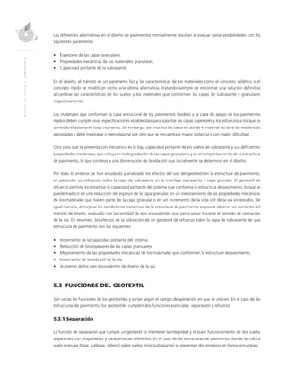 MANUALDEDISEÑO|CAPÍTULO5
Las diferentes alternativas en el diseño de pavimentos normalmente resultan al evaluar varias posibilidades con los
siguientes parámetros:
•	 Espesores de las capas granulares.
•	 Propiedades mecánicas de los materiales granulares.
•	 Capacidad portante de la subrasante.
En el diseño, el tránsito es un parámetro fijo y las características de los materiales como el concreto asfáltico o el
concreto rígido se modifican como una última alternativa, tratando siempre de encontrar una solución definitiva
al cambiar las características de los suelos y los materiales que conforman las capas de subrasante y granulares
respectivamente.
Los materiales que conforman la capa estructural de los pavimentos flexibles y la capa de apoyo de los pavimentos
rígidos deben cumplir unas especificaciones establecidas para soportar las capas superiores y los esfuerzos a los que es
sometido el sistema en todo momento. Sin embargo, son muchos los casos en donde el material no tiene las resistencias
apropiadas y debe mejorarse o reemplazarse por otro que se encuentra a mayor distancia y con mayor dificultad.
Otro caso que se presenta con frecuencia es la baja capacidad portante de los suelos de subrasante y sus deficientes
propiedades mecánicas, que influye en la degradación de las capas granulares y en el comportamiento de la estructura
de pavimento, lo que conlleva a una disminución de la vida útil que inicialmente se determinó en el diseño.
Por todo lo anterior, se han estudiado y analizado los efectos del uso del geotextil en la estructura de pavimento,
en particular su utilización sobre la capa de subrasante en la interfase subrasante – capa granular. El geotextil de
refuerzo permite incrementar la capacidad portante del sistema que conforma la estructura de pavimento, lo que se
puede traducir en una reducción del espesor de la capa granular, en un mejoramiento de las propiedades mecánicas
de los materiales que hacen parte de la capa granular o en un incremento de la vida útil de la vía en estudio. De
igual manera, al mejorar las condiciones mecánicas de la estructura de pavimento se puede obtener un aumento del
tránsito de diseño, evaluado con la cantidad de ejes equivalentes que van a pasar durante el período de operación
de la vía. En resumen, los efectos de la utilización de un geotextil de refuerzo sobre la capa de subrasante de una
estructura de pavimento son los siguientes:
•	 Incremento de la capacidad portante del sistema.
•	 Reducción de los espesores de las capas granulares.
•	 Mejoramiento de las propiedades mecánicas de los materiales que conforman la estructura de pavimento.
•	 Incremento de la vida útil de la vía.
•	 Aumento de los ejes equivalentes de diseño de la vía.
5.3 FUNCIONES DEL GEOTEXTIL
Son varias las funciones de los geotextiles y varían según el campo de aplicación en que se utilicen. En el caso de las
estructuras de pavimento, los geotextiles cumplen dos funciones esenciales: separación y refuerzo.
5.3.1 Separación
La función de separación que cumple un geotextil es mantener la integridad y el buen funcionamiento de dos suelos
adyacentes con propiedades y características diferentes. En el caso de las estructuras de pavimento, donde se coloca
suelo granular (base, subbase, relleno) sobre suelos finos (subrasante) se presentan dos procesos en forma simultánea:
 