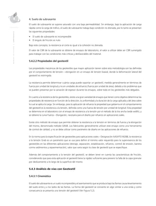 MANUALDEDISEÑO|CAPÍTULO5
4. Suelo de subrasante
El suelo de subrasante se supone saturado con una baja permeabilidad. Sin embargo, bajo la aplicación de carga
rápida como la carga de tráfico, el suelo de subrasante trabaja bajo condición no drenada, por lo tanto se presentan
las siguientes propiedades:
•	 El suelo de subrasante es incompresible
•	 El ángulo de fricción es nulo
Bajo este concepto, la resistencia al corte es igual a la cohesión no drenada.
El valor de CBR de la subrasante se obtiene de ensayos de laboratorio, el valor a utilizar debe ser CBR sumergido
para trabajar con las condiciones más críticas y desfavorables del material.
5.4.2.2 Propiedades del geotextil
Las propiedades mecánicas de los geotextiles que mayor aplicación tienen sobre esta metodología son las definidas
por el comportamiento de tensión – elongación en un ensayo de tensión biaxial, donde la deformación lateral del
geotextil es restringida.
La resistencia permite determinar cuánta carga puede soportar un geotextil, medida generalmente en términos de
fuerza por unidad de longitud y no en unidades de esfuerzo (fuerza por unidad de área), debido a los problemas que
se pueden presentar por la variación de espesor durante los ensayos, sobre todo en los geotextiles más delgados.
En cuanto a la resistencia de los geotextiles, existe una gran variedad de ensayos que tienen como objetivo determinar las
propiedades de resistencia en función de la dirección, la uniformidad y la duración de la carga aplicada y del área sobre
la cual se aplica la carga. Sin embargo, para la aplicación de refuerzo la propiedad que gobierna en el comportamiento
del geotextil es la resistencia a la tensión, definida como una fuerza de tensión por unidad de longitud. Esta propiedad
se determina en el laboratorio con el ensayo de resistencia a la tensión por el método de la tira ancha (wide width), y
se obtiene la curva Fuerza – Elongación, necesaria para el diseño por refuerzo en aplicaciones viales.
Existe otro método de ensayo que permite obtener la resistencia a la tensión en términos de fuerza y la elongación
del mismo, denominado método GRAB. Los fabricantes generalmente utilizan este ensayo como una herramienta
de control de calidad, y no se debe utilizar como parámetro de diseño en las aplicaciones de refuerzo.
En la norma para la especificación de geotextiles para aplicaciones viales – Designación AASHTO M288, la resistencia
a la tensión Grab es un parámetro que se usa para definir el mínimo valor requerido para la supervivencia de los
geotextiles en las diferentes aplicaciones (drenaje, separación, estabilización, refuerzo, control de erosión, barrera
contra sedimentos y repavimentación), valor que varía según la clase de geotextil que se especifique.
Además del comportamiento a la tensión del geotextil, se deben tener en cuenta las características de fricción,
considerando que para esta aplicación el geotextil tiene la rigidez suficiente para prevenir la falla de la capa granular
por deslizamiento a lo largo de la superficie del mismo.
5.4.3 Análisis de vías con Geotextil
5.4.3.1 Cinemática
El suelo de subrasante es un suelo incompresible y el asentamiento que se produce bajo las llantas causa levantamiento
del suelo entre y a los lados de las llantas. La forma del geotextil se convierte en algo similar a una onda y como
consecuencia se presenta una tensión del geotextil (Ver Figura 5.2).
 