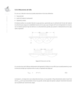 MANUALDEDISEÑO|CAPÍTULO5
5.4.3.3 Mecanismos de Falla
En una vía, la falla de la estructura puede presentarse en tres sitios diferentes:
•	 Capa granular
•	 Suelo de fundación (subrasante)
•	 Geotextil (si existe)
El método analítico no considera falla de la capa granular, suponiendo que el coeficiente de fricción del material
es suficiente para asegurar la estabilidad mecánica de la capa y que el ángulo de fricción del geotextil en contacto
con el material granular bajo las llantas es lo suficientemente grande para prevenir el deslizamiento de la capa
sobre el geotextil.
Figura 5.4 Mecanismos de Falla.
En una estructura vial la falla por deslizamiento del geotextil (o Pullout) es muy difícil que se pueda presentar, ya que
la fuerza de anclaje que se genera entre el suelo y el geotextil esta dada por:
	Fanclaje	 = 	 2 * τ * L 	 (5.2)
La longitud L, a lo largo de la cual se desarrolla esta fuerza, es muy grande e influye directamente sobre el valor final
de la Fanclaje, por lo que esta también se hace muy grande, siendo capaz de soportar cualquier movimiento horizontal
que se presente por acción de las cargas.
 