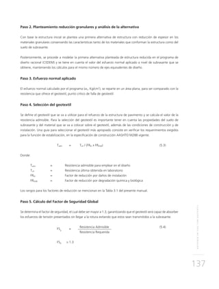 REFUERZOENVÍASCONGEOTEXTIL
137
Paso 2. Planteamiento reducción granulares y análisis de la alternativa
Con base la estructura inicial se plantea una primera alternativa de estructura con reducción de espesor en los
materiales granulares conservando las características tanto de los materiales que conforman la estructura como del
suelo de subrasante.
Posteriormente, se procede a modelar la primera alternativa planteada de estructura reducida en el programa de
diseño racional (CEDEM) y se tiene en cuenta el valor del esfuerzo normal aplicado a nivel de subrasante que se
obtiene, manteniendo los cálculos para el mismo número de ejes equivalentes de diseño.
Paso 3. Esfuerzo normal aplicado
El esfuerzo normal calculado por el programa (σn, Kg/cm2
), se reparte en un área plana, para ser comparado con la
resistencia que ofrece el geotextil, punto crítico de falla de geotextil.
Paso 4. Selección del geotextil
Se define el geotextil que se va a utilizar para el refuerzo de la estructura de pavimento y se calcula el valor de la
resistencia admisible. Para la selección del geotextil es importante tener en cuenta las propiedades del suelo de
subrasante y del material que se va a colocar sobre el geotextil, además de las condiciones de construcción y de
instalación. Una guía para seleccionar el geotextil más apropiado consiste en verificar los requerimientos exigidos
para la función de estabilización, en la especificación de construcción AASHTO M288 vigente.
	Tadm 	 = 	Tult / (FRID x FRDQB) 	 (5.3)
Donde:
Tadm	 = 	 Resistencia admisible para emplear en el diseño
Tult	 = 	 Resistencia última obtenida en laboratorio
FRID	 =	 Factor de reducción por daños de instalación
FRDQB	 = 	 Factor de reducción por degradación química y biológica
Los rangos para los factores de reducción se mencionan en la Tabla 3.1 del presente manual.
Paso 5. Cálculo del Factor de Seguridad Global
Se determina el factor de seguridad, el cual debe ser mayor a 1.3, garantizando que el geotextil será capaz de absorber
los esfuerzos de tensión presentados sin llegar a la rotura evitando que estos sean transmitidos a la subrasante.
	FSg
	=
	 Resistencia Admisible	 (5.4)
			 Resistencia Requerida
				
	FSg 	 > 1.3
 