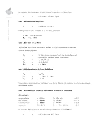 MANUALDEDISEÑO|CAPÍTULO5
Los resultados obtenidos después de haber realizado la modelación en el CEDEM son:
σz 	 = 	 0.0122 MPa ≈ 1.22 x 10-1
Kg/cm2
Paso 3. Esfuerzo normal aplicado
σz 	 = 	 0.0122 MPa = 12.2 kPa
Distribuyéndolo en forma horizontal, en un área plana, obtenemos:
12.2 kPa x 1.0 m = 12.2 KN/m
Treq	 = 12.2 KN/m
Paso 4. Selección del geotextil
Se continúa el cálculo con el mismo tipo de geotextil, T2100 con las siguientes características
Datos del geotextil propuesto:
Tult 	 = 	 38 KN/m, Resistencia método Tira Ancha, Sentido Transversal
		 (Ver Apéndice A: Especificaciones De Productos)
Tdisp	 = 	Tult / (FSID x FSDQB)
Tdisp 	 = 	 38 / (1.5 x 1.2)
Tdisp 	 = 	 21.1 KN/m
Paso 5. Cálculo de Factor de Seguridad Global
FSg	 = 	Tdisp / Treq
FSg	 = 	 21.1 KN/m / 12.2 KN/m
FSg	 = 	 1.73 > 1.3
Se continúa con la optimización del diseño, para lograr obtener el diseño más acorde con los esfuerzos que es capaz
de absorber el geotextil.
Paso 2. Planteamiento reducción granulares y análisis de la alternativa
Alternativa 3:
Carpeta Asfáltica: 	 h1 = 0.05 m 	E1 = 3,500 MPa 	 υ = 0.35
Base Granular: 	 h2 = 0.20 m 	E2 = 600 MPa	 υ = 0.35
Subbase Granular: 	 h3 = 0.20 m 	E3 = 200 MPa	 υ = 0.35
Subrasante: 	CBR = 2.0% 	En = 10 x CBR = 20 MPa 	 υ = 0.45
Los resultados obtenidos después de haber realizado la modelación en el CEDEM son:
σz 	 = 	 0.0151 MPa ≈ 1.51 x 10-1
Kg/cm2
 