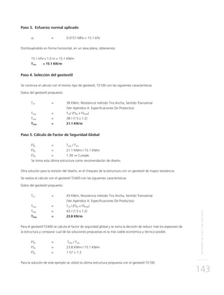 REFUERZOENVÍASCONGEOTEXTIL
143
Paso 3. Esfuerzo normal aplicado
σz 	 = 	 0.0151 MPa = 15.1 kPa
Distribuyéndolo en forma horizontal, en un área plana, obtenemos:
15.1 kPa x 1.0 m = 15.1 KN/m
Treq	 = 15.1 KN/m
Paso 4. Selección del geotextil
Se continúa el cálculo con el mismo tipo de geotextil, T2100 con las siguientes características
Datos del geotextil propuesto:
Tult 	 = 	 38 KN/m, Resistencia método Tira Ancha, Sentido Transversal
		 (Ver Apéndice A: Especificaciones De Productos)
Tdisp	 = 	Tult/ (FSID x FSDQB)
Tdisp 	 = 	 38 / (1.5 x 1.2)
Tdisp 	 = 	 21.1 KN/m
Paso 5. Cálculo de Factor de Seguridad Global
FSg	 = 	Tdisp / Treq
FSg	 = 	 21.1 KN/m / 15.1 KN/m
FSg	 = 	 1.39 ⇒ Cumple
	Se toma esta última estructura como recomendación de diseño.
Otra solución para la revisión del diseño, es el chequeo de la estructura con un geotextil de mayor resistencia.
Se realiza el cálculo con el geotextil T2400 con las siguientes características
Datos del geotextil propuesto:
Tult 	 =	 43 KN/m, Resistencia método Tira Ancha, Sentido Transversal
		 (Ver Apéndice A: Especificaciones De Productos)
Tdisp	 = 	Tult / (FSID x FSDQB)
Tdisp 	 = 	 43 / (1.5 x 1.2)
Tdisp 	 = 	 23.8 KN/m
Para el geotextil T2400 se calcula el factor de seguridad global y se toma la decisión de reducir más los espesores de
la estructura y comparar cual de las soluciones propuestas es la más viable económica y técnica posible.
FSg	 =	 Tdisp / Treq
FSg	 = 	 23.8 KN/m / 15.1 KN/m
FSg	 = 	 1.57 > 1.3
Para la solución de este ejemplo se utilizó la última estructura propuesta con el geotextil T2100.
 