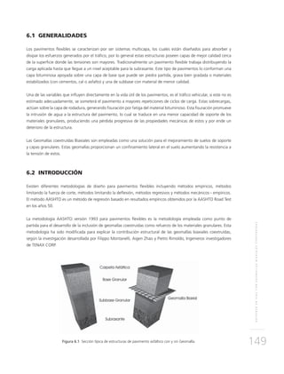 REFUERZOENVÍASCONGEOMALLASBIAXIALESCOEXTRUÍDAS
149
6.1 GENERALIDADES
Los pavimentos flexibles se caracterizan por ser sistemas multicapa, los cuales están diseñados para absorber y
disipar los esfuerzos generados por el tráfico, por lo general estas estructuras poseen capas de mejor calidad cerca
de la superficie donde las tensiones son mayores. Tradicionalmente un pavimento flexible trabaja distribuyendo la
carga aplicada hasta que llegue a un nivel aceptable para la subrasante. Este tipo de pavimentos lo conforman una
capa bituminosa apoyada sobre una capa de base que puede ser piedra partida, grava bien gradada o materiales
estabilizados (con cementos, cal o asfalto) y una de subbase con material de menor calidad.
Una de las variables que influyen directamente en la vida útil de los pavimentos, es el tráfico vehicular, si este no es
estimado adecuadamente, se someterá el pavimento a mayores repeticiones de ciclos de carga. Estas sobrecargas,
actúan sobre la capa de rodadura, generando fisuración por fatiga del material bituminoso. Esta fisuración promueve
la intrusión de agua a la estructura del pavimento, lo cual se traduce en una menor capacidad de soporte de los
materiales granulares, produciendo una pérdida progresiva de las propiedades mecánicas de estos y por ende un
deterioro de la estructura.
Las Geomallas coextruídas Biaxiales son empleadas como una solución para el mejoramiento de suelos de soporte
y capas granulares. Estas geomallas proporcionan un confinamiento lateral en el suelo aumentando la resistencia a
la tensión de estos.
6.2 INTRODUCCIÓN
Existen diferentes metodologías de diseño para pavimentos flexibles incluyendo métodos empíricos, métodos
limitando la fuerza de corte, métodos limitando la deflexión, métodos regresivos y métodos mecánicos - empíricos.
El método AASHTO es un método de regresión basado en resultados empíricos obtenidos por la AASHTO Road Test
en los años 50.
La metodología AASHTO versión 1993 para pavimentos flexibles es la metodología empleada como punto de
partida para el desarrollo de la inclusión de geomallas coextruídas como refuerzo de los materiales granulares. Esta
metodología ha sido modificada para explicar la contribución estructural de las geomallas biaxiales coextruídas,
según la investigación desarrollada por Filippo Montanelli, Aigen Zhao y Pietro Rimoldo, Ingenieros investigadores
de TENAX CORP.
Figura 6.1 Sección típica de estructuras de pavimento asfáltico con y sin Geomalla.
 