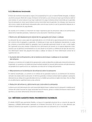 REFUERZOENVÍASCONGEOMALLASBIAXIALESCOEXTRUÍDAS
151
6.3.3 Membrana tensionada
El efecto de membrana tensionada se origina con la propiedad por la cual un material flexible elongado, al adoptar
una forma curva por efecto de la carga, el esfuerzo normal sobre su cara cóncava es mayor que el esfuerzo sobre la
cara convexa, lo cual se traduce en que bajo la aplicación de carga el esfuerzo vertical transmitido por la geomalla
hacia la subrasante es menor que el esfuerzo vertical transmitido hacia la geomalla. Sin embargo, este mecanismo
solo ocurre a niveles de deformación demasiados altos como los que ocurren en vías sin pavimentar después de un
número de repeticiones de carga elevado.
De acuerdo con lo anterior, el mecanismo de mayor importancia para las estructuras viales es el confinamiento
lateral de los materiales granulares, mediante el cual se alcanzarían 4 beneficios principales:
•	Restricción del desplazamiento lateral de los agregados de la base o subbase
La colocación de una o varias capas de la geomalla dentro o en el fondo de la capa de base permite la interacción
por cortante entre el agregado y la geomalla. A medida que la base trata de desplazarse lateralmente, la carga
por cortante es transmitida desde los agregados hacia la geomalla generando tensión en esta. La alta rigidez
de la geomalla actúa para retardar el desarrollo de la deformación por tensión en el material adyacente a esta,
situación que se generará constantemente en la zona donde se encuentra un diferencial de tipos de estructura.
Una deformación lateral más pequeña de la base o subbase se traduce en menor deformación vertical de la
superficie de la vía.
•	Aumento del confinamiento y de la resistencia de la base o subbase en la vecindad
	 del refuerzo
Se espera un incremento en la rigidez de la capa granular cuando se desarrolla una adecuada interacción entre esta y
la geomalla. Un aumento en el módulo de la base resultaría también en menores deformaciones verticales dinámicas
recuperables de la superficie de la vía, implicando una reducción en la fatiga del pavimento.
•	Mejoramiento en la distribución de esfuerzos sobre la subrasante
En sistemas estratificados, un aumento en el módulo de los granulares resulta en una distribución de esfuerzos
verticales más amplia sobre la subrasante. En términos generales, el esfuerzo vertical sobre la subbase o subrasante
directamente por debajo de la geomalla debe disminuir a medida que aumenta la rigidez de la base. Esto se refleja
en una deformación superficial menor y más uniforme.
•	Reducción del esfuerzo y deformación por corte sobre la subrasante
La disminución de la deformación por corte transmitida desde la base o subbase hacia la subrasante a medida que el
cortante de la base transmite las cargas tensionales hacia el refuerzo, genera un estado de esfuerzos menos severo
que lleva a una menor deformación vertical de la subrasante.
6.4 MÉTODO AASHTO PARA PAVIMENTOS FLEXIBLES
El método AASHTO para pavimentos flexibles, se basa en la capacidad estructural de un conjunto de capas de
espesores y calidades determinadas, expresado en el Número Estructural, SN, el cual es un valor abstracto que
expresa la resistencia que requiere un pavimento construido sobre una subrasante con un módulo MR.
 