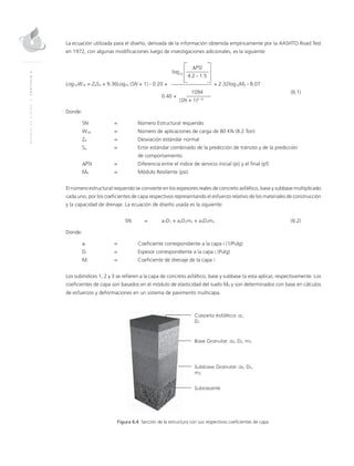 MANUALDEDISEÑO|CAPÍTULO6
La ecuación utilizada para el diseño, derivada de la información obtenida empíricamente por la AASHTO Road Test
en 1972, con algunas modificaciones luego de investigaciones adicionales, es la siguiente:
		∆PSI
	
log10
	 4.2 - 1.5	
Log10W18 = ZRSO + 9.36Log10 (SN + 1) - 0.20 + + 2.32log10MR - 8.07
	 1094	(6.1)
			
0.40 +
(SN + 1)5.19
	
Donde:
SN	 = 	Número Estructural requerido
W18 	 = 	Número de aplicaciones de carga de 80 KN (8.2 Ton)
ZR 	 = 	Desviación estándar normal
So 	 = 	Error estándar combinado de la predicción de tránsito y de la predicción 		
de comportamiento
∆PSI	 = 	Diferencia entre el índice de servicio inicial (pi) y el final (pf)
MR 	 = 	Módulo Resiliente (psi)
El número estructural requerido se convierte en los espesores reales de concreto asfáltico, base y subbase multiplicado
cada uno, por los coeficientes de capa respectivos representando el esfuerzo relativo de los materiales de construcción
y la capacidad de drenaje. La ecuación de diseño usada es la siguiente:
	SN 	 = 	 a1D1 + a2D2m2 + a3D3m3	(6.2)
Donde:
ai 	 = 	Coeficiente correspondiente a la capa i (1/Pulg)
Di 	 = 	Espesor correspondiente a la capa i (Pulg)
Mi 	 = 	Coeficiente de drenaje de la capa i
Los subíndices 1, 2 y 3 se refieren a la capa de concreto asfáltico, base y subbase (si esta aplica), respectivamente. Los
coeficientes de capa son basados en el módulo de elasticidad del suelo MR y son determinados con base en cálculos
de esfuerzos y deformaciones en un sistema de pavimento multicapa.
Figura 6.4 Sección de la estructura con sus respectivos coeficientes de capa.
 