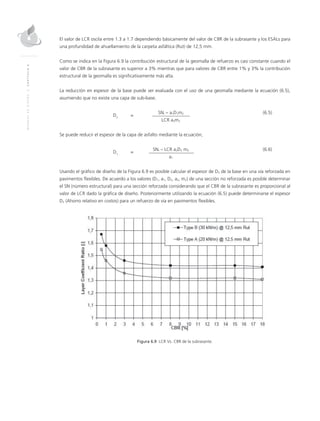 MANUALDEDISEÑO|CAPÍTULO6
El valor de LCR oscila entre 1.3 a 1.7 dependiendo básicamente del valor de CBR de la subrasante y los ESALs para
una profundidad de ahuellamiento de la carpeta asfáltica (Rut) de 12,5 mm.
Como se indica en la Figura 6.9 la contribución estructural de la geomalla de refuerzo es casi constante cuando el
valor de CBR de la subrasante es superior a 3% mientras que para valores de CBR entre 1% y 3% la contribución
estructural de la geomalla es significativamente más alta.
La reducción en espesor de la base puede ser evaluada con el uso de una geomalla mediante la ecuación (6.5),
asumiendo que no existe una capa de sub-base.
	
D2
	=
	SNr – a1D1m2	(6.5)
			LCR a2m2
Se puede reducir el espesor de la capa de asfalto mediante la ecuación,
	
D1
	=
	SNr – LCR a2D2 m2	(6.6)
			 a1
Usando el gráfico de diseño de la Figura 6.9 es posible calcular el espesor de D2 de la base en una vía reforzada en
pavimentos flexibles. De acuerdo a los valores (D1, a1, D2, a2, m2) de una sección no reforzada es posible determinar
el SN (número estructural) para una sección reforzada considerando que el CBR de la subrasante es proporcional al
valor de LCR dado la gráfica de diseño. Posteriormente utilizando la ecuación (6.5) puede determinarse el espesor
D2 (Ahorro relativo en costos) para un refuerzo de vía en pavimentos flexibles.
Figura 6.9 LCR Vs. CBR de la subrasante.
 