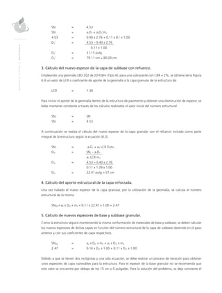 MANUALDEDISEÑO|CAPÍTULO6
SN	 = 	 4.53
SN 	 = 	 a1D1 + a3D3’m3
4.53	 = 	 0.40 x 2.76 + 0.11 x D3’ x 1.00
D3’	 = 	 4.53 – 0.40 x 2.76
	 		 0.11 x 1.00
D3’	 = 	 31.15 pulg
D3’ 	 = 	 79.11 cm ≈ 80.00 cm
3. Cálculo del nuevo espesor de la capa de subbase con refuerzo.
Empleando una geomalla LBO 202 de 20 KN/m (Tipo A), para una subrasante con CBR = 2%, se obtiene de la Figura
6.9 un valor de LCR o coeficiente de aporte de la geomalla a la capa granular de la estructura de:
LCR 	 = 	 1.39
Para incluir el aporte de la geomalla dentro de la estructura de pavimento y obtener una disminución de espesor, se
bebe mantener constante a través de los cálculos realizados el valor inicial del número estructural.
SNr	 = 	SN
SNr	 = 	 4.53
A continuación se realiza el cálculo del nuevo espesor de la capa granular con el refuerzo incluido como parte
integral de la estructura según la ecuación (6.3).
SNr	 =	 a1D1 + a3 LCR D3m3
D3r	 = 	SNr – a1D1
		 a3 LCR m3
D3r	 = 	 4.53 – 0.40 x 2.76
	 	 0.11 x 1.39 x 1.00
D3r	 = 	 22.41 pulg ≈ 57 cm
4. Cálculo del aporte estructural de la capa reforzada.
Una vez hallado el nuevo espesor de la capa granular, por la utilización de la geomalla, se calcula el número
estructural de la misma.
SNGR = a3 x D3r	x m3 = 0.11 x 22.41 x 1.00 = 2.47
5. Cálculo de nuevos espesores de base y subbase granular.
Como la estructura seguirá manteniendo la misma conformación de materiales de base y subbase, se deben calcular
los nuevos espesores de dichas capas en función del número estructural de la capa de subbase obtenido en el paso
anterior y con sus coeficientes de capa respectivos.
SNGR	 = 	 a2 x D2r x m2 + a3 x D3r x m3
2.47	 = 	 0.16 x D2r x 1.00 + 0.11 x D3r x 1.00
Debido a que se tienen dos incógnitas y una sola ecuación, se debe realizar un proceso de iteración para obtener
unos espesores de capa razonables para la estructura. Para el espesor de la base granular no se recomienda que
este valor se encuentre por debajo de los 15 cm o 6 pulgadas. Para la solución del problema, se deja constante el
 