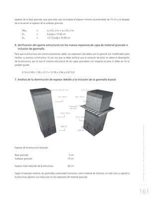 REFUERZOENVÍASCONGEOMALLASBIAXIALESCOEXTRUÍDAS
161
espesor de la base granular, que para este caso se emplea el espesor mínimo recomendado de 15 cm y se despeja
de la ecuación el espesor de la subbase granular.
SNGR	 = 	 a2 x D2r x m2 + a3 x D3r x m3
D2r	 = 	 6 pulg = 15.00 cm
D3r	 = 	 13.73 pulg ≈ 35.00 cm
6.	Verificación del aporte estructural con los nuevos espesores de capa de material granular e 	
	 inclusión de geomalla.
Para que la estructura sea constructivamente viable, los espesores calculados por lo general son modificados para
facilitar su proceso constructivo. Es por eso que se debe verificar que la variación de estos no altere el desempeño
de la estructura, por lo que el número estructural de las capas granulares con respecto al paso 4, debe ser en lo
posible iguales.
0.16 x 5.90 x 1.00 + 0.11 x 13.78 = 2.46 y 2.47 O.K
7. Análisis de la disminución de espesor debido a la inclusión de la geomalla biaxial.
Espesor de la estructura reducido
Base granular:	 5 cm
Subbase granular:	 15 cm
Espesor total reducido de la estructura:	 20 cm
Según el ejemplo anterior, las geomallas coextruídas funcionan como material de refuerzo, en este caso su aporte a
la estructura generó una reducción en los espesores de material granular.
 