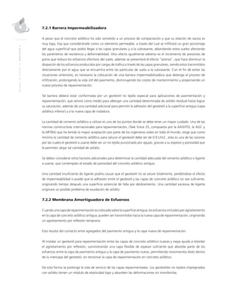 MANUALDEDISEÑO|CAPÍTULO7
7.2.1 Barrera Impermeabilizadora
A pesar que el concreto asfáltico ha sido sometido a un proceso de compactación y que su relación de vacíos es
muy baja, hay que considerársele como un elemento permeable, a través del cual se infiltrará un gran porcentaje
del agua superficial que podrá llegar a las capas granulares y a la subrasante, ablandando estos suelos afectando
los parámetros de resistencia y deformabilidad. Otro efecto igualmente adverso es el incremento de presiones de
poros que reduce los esfuerzos efectivos del suelo, además se presentará el efecto “prensa”, que hace disminuir la
disipación de los esfuerzos producidos por cargas de tráfico a través de las capas granulares, siendo estos transmitidos
directamente por el agua que se encuentra entre las partículas de suelo a la subrasante. Con el fin de evitar las
situaciones anteriores, es necesario la colocación de una barrera impermeabilizadora que detenga el proceso de
infiltración, prolongando la vida útil del pavimento, disminuyendo los costos de mantenimiento y posponiendo un
nuevo proceso de repavimentación.
Tal barrera deberá estar conformada por un geotextil no tejido especial para aplicaciones de pavimentación y
repavimentación, que servirá como medio para albergar una cantidad determinada de asfalto residual hasta lograr
su saturación, además de una cantidad adicional para permitir la adhesión del geotextil a la superficie antigua (capa
asfáltica inferior) y a la nueva capa de rodadura.
La cantidad de cemento asfáltico a utilizar es uno de los puntos donde se debe tener un mayor cuidado. Una de las
normas constructivas internacionales para repavimentación, (Task Force 25, compuesta por la AASHTO, la AGC y
la ARTBA) que ha tenido la mayor aceptación por parte de los ingenieros viales en todo el mundo, exige que como
mínimo la cantidad de cemento asfáltico para saturar el geotextil debe ser de 0.9 L/m2 , esta es una de las razones
por las cuales el geotextil a usarse debe ser un no tejido punzonado por agujas, gracias a su espesor y porosidad que
le permiten alojar tal cantidad de asfalto.
Se deben considerar otros factores adicionales para determinar la cantidad adecuada del cemento asfáltico o ligante
a usarse, que contemplan el estado de porosidad del concreto asfáltico antiguo.
Una cantidad insuficiente de ligante podría causar que el geotextil no se sature totalmente, perdiéndose el efecto
de impermeabilidad o puede que la adhesión entre el geotextil y las capas de concreto asfáltico no sea suficiente,
originando tiempo después una superficie potencial de falla por deslizamiento. Una cantidad excesiva de ligante
originará un posible problema de exudación de asfalto.
7.2.2 Membrana Amortiguadora de Esfuerzos
Cuandounacapaderepavimentaciónescolocadasobrelasuperficieantigua,losesfuerzosincluidosporagrietamiento
en la capa de concreto asfáltico antigua, pueden ser transmitidos hacia la nueva capa de repavimentación, originando
un agrietamiento por reflexión temprana.
Esto resulta del contacto entre agregados del pavimento antiguo y la capa nueva de repavimentación.
Al instalar un geotextil para repavimentación entre las capas de concreto asfáltico nuevas y viejas ayuda a retardar
el agrietamiento por reflexión, suministrando una capa flexible de espesor suficiente que absorbe parte de los
esfuerzos entre la capa de pavimento antiguo y la capa de pavimento nuevo, permitiendo movimientos leves dentro
de la intercapa del geotextil, sin tensionar la capa de repavimentación en concreto asfáltico.
De esta forma se prolonga la vida de servicio de las capas repavimentadas. Los geotextiles no tejidos impregnados
con asfalto tienen un módulo de elasticidad bajo y absorben las deformaciones sin transferirlas.
 