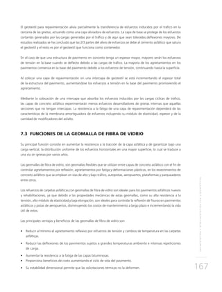 PAVIMENTACIÓNYREPAVIMENTACIÓNCONGEOSINTÉTICOS
167
El geotextil para repavimentación alivia parcialmente la transferencia de esfuerzos inducidos por el tráfico en la
cercanía de las grietas, actuando como una capa aliviadora de esfuerzos. La capa de base se protege de los esfuerzos
cortantes generados por las cargas generadas por el tráfico y de aquí que sean toleradas deflexiones mayores. De
estudios realizados se ha concluido que las 2/3 partes del alivio de esfuerzos se debe al cemento asfáltico que satura
el geotextil y el resto es por el geotextil que funciona como contenedor.
En el caso de que una estructura de pavimento en concreto tenga un espesor mayor, mayores serán los esfuerzos
de tensión en la base cuando se deflecte debido a las cargas de tráfico. La mayoría de los agrietamientos en los
pavimentos comienza en la base del pavimento debido a los esfuerzos de tensión, continuando hasta la superficie.
Al colocar una capa de repavimentación sin una intercapa de geotextil se está incrementando el espesor total
de la estructura del pavimento, aumentándose los esfuerzos a tensión en la base del pavimento promoviendo el
agrietamiento.
Mediante la colocación de una intercapa que absorba los esfuerzos inducidos por las cargas cíclicas de tráfico,
las capas de concreto asfáltico experimentarán menos esfuerzos desarrolladores de grietas internas que aquellas
secciones que no tengan intercapas. La resistencia a la fatiga de una capa de repavimentación dependerá de las
características de la membrana amortiguadora de esfuerzos incluyendo su módulo de elasticidad, espesor y de la
cantidad de modificadores del asfalto.
7.3 FUNCIONES DE LA GEOMALLA DE FIBRA DE VIDRIO
Su principal función consiste en aumentar la resistencia a la tracción de la capa asfáltica y de garantizar bajo una
carga vertical, la distribución uniforme de los esfuerzos horizontales en una mayor superficie, lo cual se traduce a
una vía sin grietas por varios años.
Las geomallas de fibra de vidrio, son geomallas flexibles que se utilizan entre capas de concreto asfáltico con el fin de
controlar agrietamientos por reflexión, agrietamientos por fatiga y deformaciones plásticas, en los revestimientos de
concreto asfáltico que se emplean en vías de alto y bajo tráfico, autopistas, aeropuertos, plataformas y parqueaderos
entre otros.
Los refuerzos de carpetas asfálticas con geomallas de fibra de vidrio son ideales para los pavimentos asfálticos nuevos
y rehabilitaciones, ya que debido a las propiedades mecánicas de estas geomallas, como su alta resistencia a la
tensión, alto módulo de elasticidad y baja elongación, son ideales para controlar la reflexión de fisuras en pavimentos
asfálticos y pistas de aeropuertos, disminuyendo los costos de mantenimiento a largo plazo e incrementando la vida
útil de estos.
Las principales ventajas y beneficios de las geomallas de fibra de vidrio son:
•	 Reducir al mínimo el agrietamiento reflexivo por esfuerzos de tensión y cambios de temperatura en las carpetas
asfálticas.
•	 Reducir las deflexiones de los pavimentos sujetos a grandes temperaturas ambiente e intensas repeticiones
de carga.
•	 Aumentar la resistencia a la fatiga de las capas bituminosas.
•	 Proporciona beneficios de costo aumentando el ciclo de vida del pavimento.
•	 Su estabilidad dimensional permite que las solicitaciones térmicas no la deformen.
 