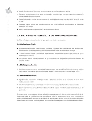 MANUALDEDISEÑO|CAPÍTULO7
•	 Debido al recubrimiento bituminoso, su adherencia con las mezclas asfálticas es óptima.
•	 Su espesor homogéneo permite un apoyo continuo sobre la emulsión y por ende una mayor adherencia entre la
nueva capa y el pavimento existente.
•	 Su gran resistencia a la fatiga permite mantener sus propiedades mecánicas originales bajo la acción de cargas
cíclicas.
•	 Su escasa fluencia permite que sus deformaciones bajo cargas constantes y su resistencia se mantengan
invariables en el tiempo.
•	 Reduce el mantenimiento periódico típico de los pavimentos flexibles.
7.4 TIPO Y NIVEL DE SEVERIDAD DE LAS FALLAS DEL PAVIMENTO
Las fallas en los pavimentos contemplan los tipos que se enunciarán a continuación:
7.4.1 Fallas Superficiales
•	 Agrietamiento en bloques, longitudinal y/o transversal. Las causas principales de estas son la contracción,
endurecimiento por envejecimiento y condiciones ambientales donde las temperaturas son bajas.
•	 “Deshilachamiento” debido a una cantidad pobre de asfalto, envejecimiento y/o a la acción abrasiva del agua y
las llantas de los vehículos.
•	 Arrugamiento debidos al exceso de asfalto, de agua y/o presencia de agregados muy blandos en la mezcla del
concreto asfáltico.
7.4.2 Fallas por Adhesión
•	 Agrietamiento por corrimiento originados principalmente por una cantidad insuficiente de cemento asfáltico
como ligante, superficie del pavimento demasiado delgada, cargas horizontales originadas por el tráfico.
7.4.3 Fallas Estructurales
•	 Agrietamientos transversales por fatiga debidos a deflexiones excesivas en el pavimento y/o a un diseño
inadecuado de la sección.
•	 Ahuellamiento debidos a un contenido de humedad excesivo y/o a un diseño inadecuado de la sección.
•	 Deformaciones severas longitudinales debidas a una falta de soporte en las bermas a la sección estructural del
pavimento.
En el caso que se presente alguna de estas fallas estructurales, previamente al proceso de recuperación de la vía,
deberán ejecutarse las medidas correctivas para subsanar todos los problemas que en el futuro éstas pudiesen
generar. Sería ideal para la rehabilitación de este tipo de fallas tener en cuenta la utilización tanto de la geomalla de
fibra de vidrio para refuerzo como del geotextil saturado de asfalto para generar una barrera impermeabilizadora.
 