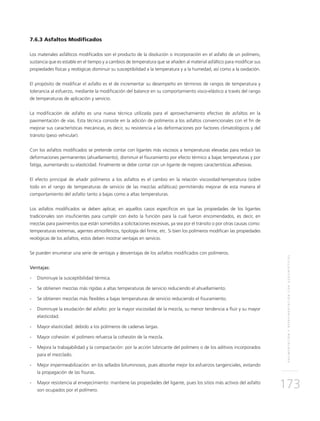 PAVIMENTACIÓNYREPAVIMENTACIÓNCONGEOSINTÉTICOS
173
7.6.3 Asfaltos Modificados
Los materiales asfálticos modificados son el producto de la disolución o incorporación en el asfalto de un polímero,
sustancia que es estable en el tiempo y a cambios de temperatura que se añaden al material asfáltico para modificar sus
propiedades físicas y reológicas disminuir su susceptibilidad a la temperatura y a la humedad, así como a la oxidación.
El propósito de modificar el asfalto es el de incrementar su desempeño en términos de rangos de temperatura y
tolerancia al esfuerzo, mediante la modificación del balance en su comportamiento visco-elástico a través del rango
de temperaturas de aplicación y servicio.
La modificación de asfalto es una nueva técnica utilizada para el aprovechamiento efectivo de asfaltos en la
pavimentación de vías. Esta técnica consiste en la adición de polímeros a los asfaltos convencionales con el fin de
mejorar sus características mecánicas, es decir, su resistencia a las deformaciones por factores climatológicos y del
tránsito (peso vehicular).
Con los asfaltos modificados se pretende contar con ligantes más viscosos a temperaturas elevadas para reducir las
deformaciones permanentes (ahuellamiento), disminuir el fisuramiento por efecto térmico a bajas temperaturas y por
fatiga, aumentando su elasticidad. Finalmente se debe contar con un ligante de mejores características adhesivas.
El efecto principal de añadir polímeros a los asfaltos es el cambio en la relación viscosidad-temperatura (sobre
todo en el rango de temperaturas de servicio de las mezclas asfálticas) permitiendo mejorar de esta manera el
comportamiento del asfalto tanto a bajas como a altas temperaturas.
Los asfaltos modificados se deben aplicar, en aquellos casos específicos en que las propiedades de los ligantes
tradicionales son insuficientes para cumplir con éxito la función para la cual fueron encomendados, es decir, en
mezclas para pavimentos que están sometidos a solicitaciones excesivas, ya sea por el tránsito o por otras causas como:
temperaturas extremas, agentes atmosféricos, tipología del firme, etc. Si bien los polímeros modifican las propiedades
reológicas de los asfaltos, estos deben mostrar ventajas en servicio.
Se pueden enumerar una serie de ventajas y desventajas de los asfaltos modificados con polímeros.
Ventajas:
-	Disminuye la susceptibilidad térmica.
-	Se obtienen mezclas más rígidas a altas temperaturas de servicio reduciendo el ahuellamiento.
-	Se obtienen mezclas más flexibles a bajas temperaturas de servicio reduciendo el fisuramiento.
-	Disminuye la exudación del asfalto: por la mayor viscosidad de la mezcla, su menor tendencia a fluir y su mayor
elasticidad.
-	Mayor elasticidad: debido a los polímeros de cadenas largas.
-	Mayor cohesión: el polímero refuerza la cohesión de la mezcla.
-	Mejora la trabajabilidad y la compactación: por la acción lubricante del polímero o de los aditivos incorporados
para el mezclado.
-	Mejor impermeabilización: en los sellados bituminosos, pues absorbe mejor los esfuerzos tangenciales, evitando
la propagación de las fisuras.
-	Mayor resistencia al envejecimiento: mantiene las propiedades del ligante, pues los sitios más activos del asfalto
son ocupados por el polímero.
 