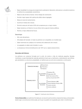 MANUALDEDISEÑO|CAPÍTULO7
-	Mayor durabilidad: los ensayos de envejecimiento acelerado en laboratorio, demuestran su excelente resistencia
al cambio de sus propiedades características.
-	Mejora la vida útil de las mezclas: menos trabajos de conservación.
-	 Permiten mayor espesor de la película de asfalto sobre el agregado.
-	 Reduce el costo de mantenimiento.
-	Aumenta el módulo de la mezcla.
-	 Permite la reducción de hasta el 20% de los espesores por su mayor módulo.
-	Mayor resistencia a la flexión en la cara inferior de las capas de mezclas asfálticas.
-	 Permite un mejor sellado de las fisuras.
Desventajas:
-	Alto costo del polímero.
-	Dificultades del mezclado: no todos los polímeros son compatibles con el asfalto base.
-	Deben extremarse los cuidados en el momento de la elaboración de la mezcla.
-	Los agregados no deben estar húmedos ni sucios.
-	La temperatura mínima de distribución es de 145ºC por su rápido endurecimiento.
Naturaleza del Polímero
Los polímeros son sustancias formadas por la unión, de cientos o miles de moléculas pequeñas, llamadas
monómeros. La gran diversidad de materiales poliméricos hacen que su clasificación y sistematización sean difíciles,
pero atendiendo a su estructura y propiedades, se clasifican para uso vial como se presentan a continuación:
Figura 7.1 Clasificación de los Polímeros.
Termo-Endurecibles: son polímeros formados por una reacción química de dos componentes (base y endurecedor),
dando lugar a una estructura entrecruzada, por lo que no pueden ser recuperados para volver a transformarse.
 
