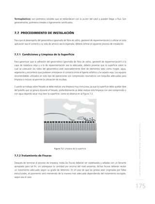 PAVIMENTACIÓNYREPAVIMENTACIÓNCONGEOSINTÉTICOS
175
Termoplásticos: son polímeros solubles que se reblandecen con la acción del calor y pueden llegar a fluir. Son
generalmente, polímeros lineales o ligeramente ramificados.
7.7 PROCEDIMIENTO DE INSTALACIÓN
Para que el desempeño del geosintético (geomalla de fibra de vidrio, geotextil de repavimentación) a utilizar en esta
aplicación sea el correcto y su vida de servicio sea la esperada, deberá ceñirse al siguiente proceso de instalación:
7.7.1 Condiciones y Limpieza de la Superficie
Para garantizar que la adhesión del geosintético (geomalla de fibra de vidrio, geotextil de repavimentación) a la
capa de rodadura vieja y a la de repavimentación sea la adecuada, deberá preverse que la superficie sobre la
cual se colocarán los rollos del geosintético esté razonablemente libre de elementos tales como mugre, agua,
vegetación y escombros que pudiesen entorpecer el contacto entre el ligante asfáltico y la carpeta vieja. Los equipos
recomendables utilizados en este tipo de operaciones son compresores neumáticos con boquillas adecuadas para
limpieza o incluso se permite la utilización de escobas.
Cuando se trabaja sobre fresado se debe realizar una limpieza muy minuciosa, ya que la superficie debe quedar libre
del polvillo que se genera durante el fresado, preferiblemente se debe realizar esta limpieza con aire comprimido o
con agua dejando secar muy bien la superficie, como se observa en la Figura 7.2.
Figura 7.2 Limpieza de la superficie.
7.7.2 Tratamiento de Fisuras
Después de terminar el proceso de limpieza, todas las fisuras deberán ser sopleteadas y selladas con un llenante
apropiado para tal fin, sin sobrepasar la cantidad por encima del nivel existente; dichas fisuras deberán recibir
un tratamiento adecuado según su grado de deterioro. En el caso de que las grietas sean originadas por fallas
estructurales, el pavimento será intervenido de la manera más adecuada dependiendo del tratamiento escogido,
según sea el caso.
 