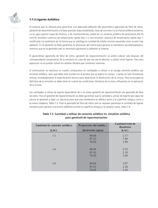 MANUALDEDISEÑO|CAPÍTULO7
7.7.3 Ligante Asfáltico
El material que se utilizará para garantizar una adecuada adhesión del geosintético (geomalla de fibra de vidrio,
geotextil de repavimentación) a la base granular, base estabilizada, losas de concreto o a la mezcla asfáltica existente,
y a la capa superior (capa de refuerzo, o de mantenimiento), podrá ser un cemento asfáltico de penetración 60-70
mm/10, emulsión catiónica de rompimiento rápido tipo 1 o una emulsión catiónica de rompimiento rápido tipo 1
modificada con polímeros de tal forma que se satisfaga la cantidad de asfalto mínima requerida como se verá más
adelante. En el geotextil se debe garantizar la saturación del mismo para generar la membrana viscoelastoplástica,
mientras que en la geomalla solo se necesitará garantizar la adhesión al sistema.
El geosintético (geomalla de fibra de vidrio, geotextil de repavimentación) se podrá colocar solo después del
correspondiente rompimiento de la emulsión en caso de que esa sea la elección a utilizar como ligante. Para esta
aplicación no se podrán utilizar los asfaltos diluidos que contienen solventes.
A continuación se relaciona un cuadro comparativo en cantidades a utilizar si se escoge cemento asfáltico y/o
emulsión asfáltica, valor que debe estar acorde con la prueba que se realice en campo. Cuando se usen emulsiones
solicitar inmediatamente la especificación técnica para determinar la dosificación de la misma. Para la escogencia
definitiva de la emulsión se debe tener en cuenta las condiciones climáticas de la zona, influyentes en la aplicación
de la misma.
Las cantidades a utilizar de ligante dependerán de si se utiliza geotextil de repavimentación y/o geomalla de fibra
de vidrio. Para el geotextil de repavimentación se debe garantizar que la cantidad a utilizar de ligante sea capaz de
saturar el geotextil y dejar un adicional para que esta membrana se adhiera tanto a la superficie antigua como a
la nueva rodadura, Tabla 7.3. Para la geomalla de fibra de vidrio solo se requiere garantizar la cantidad de ligante
necesaria para generar una buena adherencia entre la superficie antigua y la carpeta nueva, Tabla 7.4.
Tabla 7.3 Cantidad a utilizar de cemento asfáltico Vs. emulsión asfáltica
para geotextil de repavimentación
 