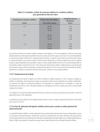 PAVIMENTACIÓNYREPAVIMENTACIÓNCONGEOSINTÉTICOS
177
Tabla 7.4 Cantidad a utilizar de cemento asfáltico Vs. emulsión asfáltica
para geomalla de fibra de vidrio
Se recomienda colocar la emulsión asfáltica siempre en dos etapas, en forma homogénea y uniforme, para evitar
desplazamiento por efectos de la pendiente hacia las cunetas y/o bermas según sea el caso. En el caso del geotextil,
se recomienda instalar el 50% de la cantidad total de emulsión, se espera a que rompa esta primera parte; luego,
se instala el geotextil, y por último se aplica el 50% restante esperando un tiempo prudencial para que se evapore
el agua y salga del geotextil para proceder a colocar la nueva carpeta asfáltica encima. En el caso de la geomalla, se
recomienda instalar inicialmente 0,5 L/m2
como mínimo de remanente de asfalto, se debe esperar a que rompa esta
primera parte; luego, instalar la geomalla y posteriormente aplicar 0,2 L/m2
como mínimo de remanente de asfalto,
esperando un tiempo de rompimiento de esta última parte, instalar la nueva carpeta asfáltica.
7.7.3.1 Temperaturas de trabajo
Las temperaturas del camión irrigador con cemento asfáltico no deben exceder los 150°C cuando se trabaja con
asfaltos normalizados; ésta temperatura puede ser superada cuando sé esta trabajando con asfaltos modificados.
Los patrones de riego con emulsiones asfálticas son mejorados con calentamiento. Es deseable un rango de
temperaturas entre 55°C y 70°C. No debe excederse una temperatura de 70°C, puesto que a partir de esta puede
romperse la emulsión.
Si se trabaja con emulsiones deberá esperarse hasta que rompa y que el agua se evapore para proceder a colocar el
geosintético que se este trabajando.
La temperatura de la superficie de la carpeta asfáltica sobre la cual se instalará la geomalla de fibra de vidrio debe
estar entre 5°C y 60 °C.
7.7.3.2 Tasa de aplicación del ligante asfáltico teórica para cuando se utiliza geotextil de
repavimentación
La cantidad de ligante asfáltico a utilizar depende de la porosidad relativa del pavimento viejo y del geotextil a usarse
en el proceso de repavimentación, siendo esta una de las consideraciones de mayor relevancia para garantizar el
correcto desempeño de esta membrana de intercapa viscoelastoplástica impermeable. De un trabajo presentado por
Button (1982), éste propone la siguiente ecuación para la determinación de la cantidad de ligante asfáltico:
 