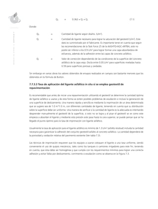 MANUALDEDISEÑO|CAPÍTULO7
	Qd	 = 	 0.362 + Qs + Qc	(7.1)
Donde:
Qd	 =	Cantidad de ligante según diseño. (L/m2
).
Qs 	 =	Cantidad de ligante necesario para lograr la saturación del geotextil (L/m2
). Este
dato es suministrado por el fabricante. Es importante tener en cuenta que según
las recomendaciones de la Task Force 25 de la AASHTO-AGC-ARTBA, este no
podrá ser inferior a los 0.9 L/m2
para lograr formar una capa absorbedora de
esfuerzos, además de la adhesión entre las capas de concreto asfáltico.
Qc	 =	Valor de corrección dependiendo de las condiciones de la superficie del concreto
asfáltico de la capa vieja. Oscila entre 0.05 L/m2
para superficies niveladas hasta
0.59 para superficies porosas y oxidadas.
Sin embargo en varias obras los valores obtenidos de ensayos realizados en campos son bastante menores que los
obtenidos en la fórmula de Button.
7.7.3.3 Tasa de aplicación del ligante asfáltico in situ si se emplea geotextil de
repavimentación
Es recomendable que antes de iniciar una repavimentación utilizando el geotextil se determine la cantidad óptima
de ligante asfáltico a usarse y de esta forma se eviten posibles problemas de exudación e incluso la generación de
una superficie de deslizamiento. Una manera rápida y sencilla es mediante la imprimación de un área determinada
que se sugiere sea de 1.0 m*1.0 m, con diferentes cantidades de ligante, teniendo en cuenta que su distribución
sobre la superficie debe ser uniforme. Una manera de verificar si la cantidad de ligante es la adecuada es intentando
desprender manualmente el geotextil de la superficie, si esto no se logra y al pisar el geotextil se ve como este
empieza a absorber el ligante y mediante esta presión este pasa hasta la cara superior, se puede pensar que se ha
llegado el punto óptimo para la tasa de imprimación con ligante asfáltico.
Usualmente la tasa de aplicación para el ligante asfáltico es mínimo de 1.3 L/m2
(asfalto residual) incluida la cantidad
necesaria para garantizar la adhesión del conjunto geotextil-asfalto al concreto asfáltico. La cantidad dependerá de
la porosidad y oxidación relativa del pavimento existente (Ver tabla 7.3).
Las técnicas de imprimación requieren que los equipos a usarse coloquen el ligante a una tasa uniforme, siendo
conveniente el uso de quipos mecánicos, tales como los tanques o camiones irrigadores para este fin; teniendo
en cuenta, que ésta debe ser homogénea y que cumpla con los requerimientos mínimos para lograr una correcta
adhesión y evitar fallas por deslizamiento, corrimiento o exudación como se observa en la Figura 7.3.
 