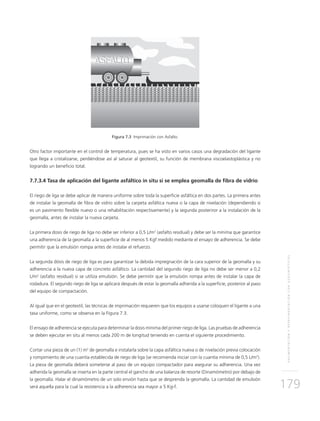 PAVIMENTACIÓNYREPAVIMENTACIÓNCONGEOSINTÉTICOS
179
Figura 7.3 Imprimación con Asfalto.
Otro factor importante en el control de temperatura, pues se ha visto en varios casos una degradación del ligante
que llega a cristalizarse, perdiéndose así al saturar al geotextil, su función de membrana viscoelastoplástica y no
logrando un beneficio total.
7.7.3.4 Tasa de aplicación del ligante asfáltico in situ si se emplea geomalla de fibra de vidrio
El riego de liga se debe aplicar de manera uniforme sobre toda la superficie asfáltica en dos partes. La primera antes
de instalar la geomalla de fibra de vidrio sobre la carpeta asfáltica nueva o la capa de nivelación (dependiendo si
es un pavimento flexible nuevo o una rehabilitación respectivamente) y la segunda posteriror a la instalación de la
geomalla, antes de instalar la nueva carpeta.
La primera dosis de riego de liga no debe ser inferior a 0,5 L/m2
(asfalto residual) y debe ser la mínima que garantice
una adherencia de la geomalla a la superficie de al menos 5 Kgf medido mediante el ensayo de adherencia. Se debe
permitir que la emulsión rompa antes de instalar el refuerzo.
La segunda dósis de riego de liga es para garantizar la debida impregnación de la cara superior de la geomalla y su
adherencia a la nueva capa de concreto asfáltico. La cantidad del segundo riego de liga no debe ser menor a 0,2
L/m2
(asfalto residual) si se utiliza emulsión. Se debe permitir que la emulsión rompa antes de instalar la capa de
rodadura. El segundo riego de liga se aplicará después de estar la geomalla adherida a la superficie, posterior al paso
del equipo de compactación.
Al igual que en el geotextil, las técnicas de imprimación requieren que los equipos a usarse coloquen el ligante a una
tasa uniforme, como se observa en la Figura 7.3.
El ensayo de adherencia se ejecuta para determinar la dosis mínima del primer riego de liga. Las pruebas de adherencia
se deben ejecutar en situ al menos cada 200 m de longitud teniendo en cuenta el siguiente procedimiento.
Cortar una pieza de un (1) m2
de geomalla e instalarla sobre la capa asfáltica nueva o de nivelación previa colocación
y rompimiento de una cuantía establecida de riego de liga (se recomienda iniciar con la cuantía mínima de 0,5 L/m2
).
La pieza de geomalla deberá someterse al paso de un equipo compactador para asegurar su adherencia. Una vez
adherida la geomalla se inserta en la parte central el gancho de una balanza de resorte (Dinamómetro) por debajo de
la geomalla. Halar el dinamómetro de un solo envión hasta que se desprenda la geomalla. La cantidad de emulsión
será aquella para la cual la resistencia a la adherencia sea mayor a 5 Kg-f.
 