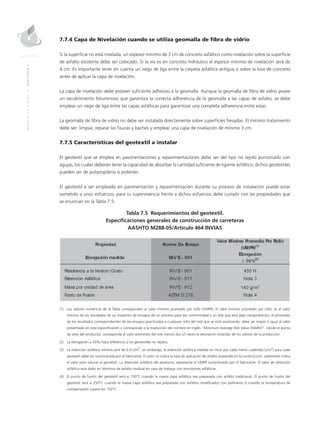 MANUALDEDISEÑO|CAPÍTULO7
7.7.4 Capa de Nivelación cuando se utiliza geomalla de fibra de vidrio
Si la superficie no está nivelada, un espesor mínimo de 3 cm de concreto asfáltico como nivelación sobre la superficie
de asfalto existente debe ser colocado. Si la vía es en concreto hidráulico el espesor mínimo de nivelación será de
4 cm. Es importante tener en cuenta un riego de liga entre la carpeta asfáltica antigua o sobre la losa de concreto
antes de aplicar la capa de nivelación.
La capa de nivelación debe proveer suficiente adhesivo a la geomalla. Aunque la geomalla de fibra de vidrio posee
un recubrimiento bituminoso que garantiza la correcta adherencia de la geomalla a las capas de asfalto, se debe
emplear un riego de liga entre las capas asfálticas para garantizar una completa adherencia entre estas.
La geomalla de fibra de vidrio no debe ser instalada directamente sobre superficies fresadas. El mínimo tratamiento
debe ser: limpiar, reparar las fisuras y baches y emplear una capa de nivelación de mínimo 3 cm.
7.7.5 Características del geotextil a instalar
El geotextil que se emplea en pavimentaciones y repavimentaciones debe ser del tipo no tejido punzonado con
agujas, los cuales deberán tener la capacidad de absorber la cantidad suficiente de ligante asfáltico; dichos geotextiles
pueden ser de polipropileno o poliéster.
El geotextil a ser empleado en pavimentación y repavimentación durante su proceso de instalación puede estar
sometido a unos esfuerzos; para su supervivencia frente a dichos esfuerzos debe cumplir con las propiedades que
se enuncian en la Tabla 7.5.
Tabla 7.5 Requerimientos del geotextil.
Especificaciones generales de construcción de carreteras
AASHTO M288-05/Artículo 464 INVIAS
(1)	Los valores numéricos de la Tabla corresponden al valor mínimo promedio por rollo (VMPR). El valor mínimo promedio por rollo, es el valor
mínimo de los resultados de un muestreo de ensayos de un proceso para dar conformidad a un lote que está bajo comprobación, el promedio
de los resultados correspondientes de los ensayos practicados a cualquier rollo del lote que se está analizando, debe ser mayor o igual al valor
presentado en esta especificación y corresponde a la traducción del nombre en Inglés “Minimum Average Roll Value (MARV)”. Desde el punto
de vista del productor, corresponde al valor promedio del lote menos dos (2) veces la desviación estándar de los valores de la producción.
(2)	La elongación ≥ 50% hace referencia a los geotextiles no tejidos.
(3)	La retención asfáltica mínima será de 0.9 L/m2
; sin embargo, la retención asfáltica medida en litros por cada metro cuadrado (L/m2
) para cada
geotextil debe ser suministrada por el fabricante. El valor no indica la tasa de aplicación de asfalto requerido en la construcción, solamente indica
el valor para saturar el geotextil. La retención asfáltica del producto, representa el VMPR suministrado por el fabricante. El valor de retención
asfáltica esta dado en términos de asfalto residual en caso de trabajar con emulsiones asfálticas.
(4)	El punto de fusión del geotextil será ≤ 150°C cuando la nueva capa asfáltica sea preparada con asfalto tradicional. El punto de fusión del
geotextil será ≥ 250°C cuando la nueva capa asfáltica sea preparada con asfaltos modificados con polímeros ó cuando la temperatura de
compactación supere los 150°C.
 