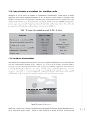 PAVIMENTACIÓNYREPAVIMENTACIÓNCONGEOSINTÉTICOS
181
7.7.6 Características de la geomalla de fibra de vidrio a instalar
La geomalla de fibra de vidrio a ser empleada en pavimentación y repavimentación, es fabricada por un proceso
de tejido de punto usando una serie de filamentos de fibra de vidrio que forman una estructura de rejilla. Estos
filamentos están recubiertos con un polímero que permite que la geomalla posea una buena adherencia a las capas
asfálticas. Cada filamento posee alta resistencia a la tensión y alto módulo de elasticidad (69,000 Mpa) para elon-
gaciones bajas. Esta combinación hace a la geomalla de fibra de vidrio más fuerte que el acero libra por libra. Las
principales características de la geomalla son las que se encuentran en la tabla 7.6.
Tabla 7.6 Requerimientos de la geomalla de fibra de vidrio
7.7.7 Instalación del geosintético
La instalación del rollo del geosintético (geomalla de fibra de vidrio, geotextil de repavimentación) puede ser realizado
manual o mecánicamente, existiendo equipos patentados para la colocación de los rollos. En nuestro medio la
instalación se ha venido haciendo manualmente, siendo necesaria una cuadrilla de tres personas (dos manteniendo
la alineación del rollo y desenrollándolo, y otra persona cepillando sobre el geosintético, eliminando al máximo las
arrugas), sin necesidad de ser mano de obra capacitada ni especializada. Para esta aplicación, si se utiliza geotextil,
se debe instalar siempre la parte sin termofundir en contacto directo con el ligante, sin arrugas.
Figura 7.4 Instalación del geosintético.
Parafacilitarunmayorcontacto(adherencia)delgeosintético(geomalladefibradevidrio,geotextilderepavimentación)
con el ligante y con la capa antigua y eliminar en mayor proporción las arrugas del mismo, se podrán utilizar
 