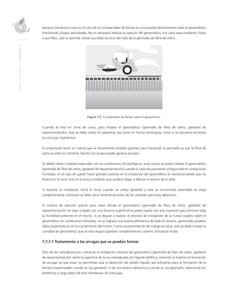 MANUALDEDISEÑO|CAPÍTULO7
equipos mecánicos como es el caso de un compactador de llantas en una pasada directamente sobre el geosintético
transitando a bajas velocidades. No es necesario realizar la sujeción del geosintético a la capa vieja mediante clavos
o puntillas, solo se permite utilizar puntillas al inicio del rollo de la geomalla de fibra de vidrio.
Figura 7.5 Compactador de llantas sobre el geosintético.
Cuando se esta en zona de curva, para instalar el geosintético (geomalla de fibra de vidrio, geotextil de
repavimentación), éste se debe cortar en pequeñas secciones en forma rectangular como si se estuviera armando
la curva por segmentos.
Es importante tener en cuenta que se recomienda emplear guantes para manipular la geomalla ya que la fibra de
vidrio al estar en contacto directo con la piel puede generar picazón.
Se deben tener cuidados especiales con las condiciones climatológicas, pues nunca se podrá instalar el geosintético
(geomalla de fibra de vidrio, geotextil de repavimentación) cuando la capa de pavimento antiguo esté en condiciones
húmedas, en el caso de querer hacer grandes avances en la instalación del geosintético es necesario prever que no
lloverá en la zona. Esta es la única condición que pudiera llegar a afectar el avance de la obra.
Si durante la instalación inicia la lluvia cuando se utiliza geotextil y éste se encontraba extendido se moja
completamente, entonces se debe secar totalmente antes de ser utilizado para esta aplicación.
A manera de solución parcial para casos donde el geosintético (geomalla de fibra de vidrio, geotextil de
repavimentación) se haya mojado con una llovizna superficial se podrá soplar con aire a presión para eliminar toda
la humedad presente en el mismo. Si se llegase a realizar el proceso de instalación de la nueva carpeta sobre el
geosintético en condiciones húmedas, no se logrará una buena adherencia de todo el sistema, generando posibles
fallas posteriores en el funcionamiento del mismo. Como recomendación de trabajo en obra, solo se debe instalar la
cantidad de geosintético que sé esta seguro quedará completamente cubierto al finalizar el día.
7.7.7.1 Tratamiento a las arrugas que se puedan formar
Otra de las consideraciones críticas es la instalación correcta del geosintético (geomalla de fibra de vidrio, geotextil
de repavimentación) sobre la superficie de la vía impregnada con ligante asfáltico, evitando al máximo la formación
de arrugas ya que estas no permitirán que la absorción del asfalto líquido sea suficiente para la formación de la
barrera impermeable cuando se usa geotextil, ni de una buena adherencia cuando se usa geomalla, reduciendo los
beneficios a largo plazo de esta membrana de intercapa.
 