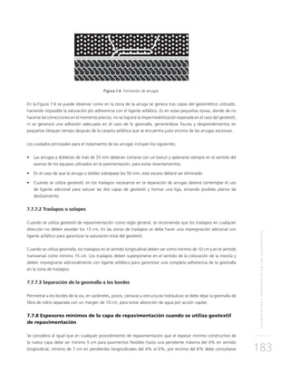 PAVIMENTACIÓNYREPAVIMENTACIÓNCONGEOSINTÉTICOS
183
Figura 7.6 Formación de arrugas.
En la Figura 7.6 se puede observar como en la zona de la arruga se genera tras capas del geosintético utilizado,
haciendo imposible la saturación y/o adherencia con el ligante asfáltico. Es en estas pequeñas zonas, donde de no
hacerse las correcciones en el momento preciso, no se logrará la impermeabilización esperada en el caso del geotextil,
ni se generará una adhesión adecuada en el caso de la geomalla, generándose fisuras y desprendimientos en
pequeños bloques tiempo después de la carpeta asfáltica que se encuentra justo encima de las arrugas excesivas.
Los cuidados principales para el tratamiento de las arrugas incluyen los siguientes:
•	 Las arrugas y dobleces de más de 25 mm deberán cortarse con un bisturí y aplanarse siempre en el sentido del
avance de los equipos utilizados en la pavimentación, para evitar levantamientos.
•	 En el caso de que la arruga o doblez sobrepase los 50 mm, este exceso deberá ser eliminado.
•	 Cuando se utiliza geotextil, en los traslapos necesarios en la reparación de arrugas deberá contemplar el uso
de ligante adicional para saturar las dos capas de geotextil y formar una liga, evitando posibles planos de
deslizamiento.
7.7.7.2 Traslapos o solapes
Cuando se utiliza geotextil de repavimentación como regla general, se recomienda que los traslapos en cualquier
dirección no deben exceder los 15 cm. En las zonas de traslapos se debe hacer una impregnación adicional con
ligante asfáltico para garantizar la saturación total del geotextil.
Cuando se utiliza geomalla, los traslapos en el sentido longitudinal deben ser como mínimo de 10 cm y en el sentido
transversal como mínimo 15 cm. Los traslapos deben superponerse en el sentido de la colocación de la mezcla y
deben impregnarse adicionalmente con ligante asfáltico para garantizar una completa adherencia de la geomalla
en la zona de traslapos.
7.7.7.3 Separación de la geomalla a los bordes
Perimetral a los bordes de la vía, en sardineles, pozos, cámaras y estructuras hidráulicas se debe dejar la geomalla de
fibra de vidrio separada con un margen de 10 cm, para evitar absorción de agua por acción capilar.
7.7.8 Espesores mínimos de la capa de repavimentación cuando se utiliza geotextil
de repavimentación
Se considera al igual que en cualquier procedimiento de repavimentación que el espesor mínimo constructivo de
la nueva capa debe ser mínimo 5 cm para pavimentos flexibles hasta una pendiente máxima del 4% en sentido
longitudinal, mínimo de 7 cm en pendientes longitudinales del 4% al 6%, por encima del 6% debe consultarse
 