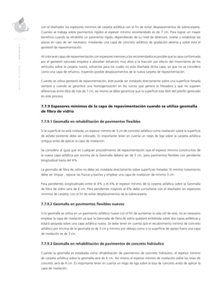 MANUALDEDISEÑO|CAPÍTULO7
con el diseñador los espesores mínimos de carpeta asfáltica con el fin de evitar desplazamientos de sobrecarpeta.
Cuando se trabaja sobre pavimentos rígidos el espesor mínimo recomendado es de 7 cm. Para lograr un mayor
beneficio cuando se rehabilite un pavimento rígido, dependiendo de su nivel de deterioro, nivelar y estabilizar las
placas en caso de ser necesario, instalando una capa de concreto asfáltico de gradación abierta y sobre esta el
geotextil de repavimentación.
Al colocarse capas de repavimentación con espesores menores a los recomendados es posible que la capa conformada
por el geotextil saturado empiece a absorber esfuerzos muy altos a la tracción por efecto del movimiento de los
vehículos sobre la carpeta nueva, esfuerzos para los cuales no esta diseñada dicha capa, ya que no se considera
como una capa de refuerzo, trayendo posible desplazamientos de la nueva carpeta de repavimentación.
Cuando se utiliza geotextil de repavimentación, éste puede ser instalado directamente sobre una superficie fresada
siempre y cuando se garantice una homogenización en los surcos que genera la fresadora y que no superen
diferencias entre ellos de más de 1 cm, así mismo se debe garantizar que la superficie este libre del polvillo generado
en este proceso.
7.7.9 Espesores mínimos de la capa de repavimentación cuando se utiliza geomalla
de fibra de vidrio
7.7.9.1 Geomalla en rehabilitación de pavimentos flexibles
Si la superficie no está nivelada, un espesor mínimo de 3 cm de concreto asfáltico como nivelación sobre la superficie
de asfalto existente debe ser colocado. Es importante tener en cuenta un riego de liga sobre la carpeta asfáltica
antigua antes de aplicar la capa de nivelación.
Se considera al igual que en cualquier procedimiento de repavimentación que el espesor mínimo constructivo de
la nueva capa asfáltica por encima de la Geomalla deberá ser de 5 cm, para pavimentos flexibles con pendiente
longitudinal hasta del 4%.
La geomalla de fibra de vidrio no debe ser instalada directamente sobre superficies fresadas. El mínimo tratamiento
debe ser limpiar , reparar las fisuras y baches y emplear una capa de nivelación de mínimo 3 cm.
Para pendientes longitudinales entre el 4% y el 6% el espesor mínimo de la carpeta asfáltica sobre la Geomalla
de fibra de vidrio será de 6 cm. Para pendientes mayores al 6% debe consultarse con el diseñador los espesores
mínimos de carpeta, con el fin de evitar desplazamientos de la sobrecarpeta.
7.7.9.2 Geomalla en pavimentos flexibles nuevos
Si la geomalla se utiliza en un pavimento asfáltico nuevo con el fin de aumentar la vida útil de este, no es necesario
emplear la capa de nivelación ya que la Geomalla de fibra de vidrio quedará embebida sobre dos capas asfálticas y
estará apoyada sobre una capa asfáltica nueva. Se debe tener en cuenta que el recubrimiento mínimo de concreto
asfáltico por encima de la geomalla es de 5 cm y mínimo por debajo como si la superficie de apoyo fuera una capa
de nivelación es de 3 cm.
7.7.9.3 Geomalla en rehabilitación de pavimentos de concreto hidráulico
Cuando la geomalla es empleada como rehabilitación de pavimentos de concreto hidráulico, el espesor mínimo
de carpeta asfáltica sobre la geomalla será de 6 cm. Así mismo el espesor mínimo de nivelación sobre las losas de
concreto será de 4 cm. Es importante tener en cuenta un riego de liga sobre la losa de concreto antes de aplicar la
capa de nivelación.
 