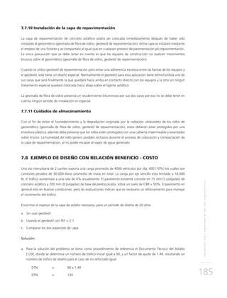PAVIMENTACIÓNYREPAVIMENTACIÓNCONGEOSINTÉTICOS
185
7.7.10 Instalación de la capa de repavimentación
La capa de repavimentación de concreto asfáltico podrá ser colocada inmediatamente después de haber sido
instalado el geosintético (geomalla de fibra de vidrio, geotextil de repavimentación); dicha capa se instalará mediante
el empleo de una finisher y se compactará al igual que en cualquier proceso de pavimentación y/o repavimentación.
La única precaución que se debe tener en cuenta es que los equipos de construcción no realicen movimientos
bruscos sobre el geosintético (geomalla de fibra de vidrio, geotextil de repavimentación).
Cuando se utiliza geotextil de repavimentación para evitar una adherencia excesiva entre las llantas de los equipos y
el geotextil, este tiene un diseño especial. Normalmente el geotextil para esta aplicación tiene termofundida una de
sus caras que será finalmente la que quedará hacia arriba en contacto directo con los equipos y la otra sin ningún
tratamiento especial quedará colocada hacia abajo sobre el ligante asfáltico.
La geomalla de fibra de vidrio presenta un recubrimiento bituminoso por sus dos caras por eso no se debe tener en
cuenta ningún sentido de instalación en especial.
7.7.11 Cuidados de almacenamiento
Con el fin de evitar el humedecimiento y la degradación originada por la radiación ultravioleta de los rollos de
geosintético (geomalla de fibra de vidrio, geotextil de repavimentación), estos deberán estar protegidos por una
envoltura plástica, además debe preverse que los rollos estén protegidos con una cubierta impermeable y levantados
sobre el piso. La humedad del rollo genera posibles rechazos durante el proceso de colocación y compactación de
la capa de repavimentación, al no poder escapar al vapor de agua generado.
7.8 EJEMPLO DE DISEÑO CON RELACIÓN BENEFICIO - COSTO
Una vía interurbana de 2 carriles soporta una carga promedio de 4000 vehículos por día, 400 (10%) los cuales son
camiones pesados de 30.000 libras promedio de masa en total. La carga por eje sencillo esta limitada a 18.000
lb. El tráfico aumentara a una rata de 4% anualmente. El pavimento existente consiste en 75 mm (3 pulgadas) de
concreto asfáltico y 200 mm (8 pulgadas) de base de piedra picada, sobre un suelo de CBR = 50%. El pavimento en
general esta en buenas condiciones, pero las evaluaciones indican que es necesario un reforzamiento para manejar
el incremento del tráfico.
Encontrar el espesor de la capa de asfalto necesaria, para un periodo de diseño de 20 años
a.	Sin usar geotextil
b.	Usando el geotextil con FEF = 2.1
c.	Comparar los dos espesores de capa
Solución:
a.	 Para la solución del problema se toma como procedimiento de referencia el Documento Técnico del Asfalto
[129], donde se determina un número de tráfico inicial igual a 90, y un factor de ajuste de 1.49, resultando un
número de tráfico de diseño para el caso de no reforzado igual:
DTN 	 = 	 90 x 1.49
DTN 	 = 	 134
 