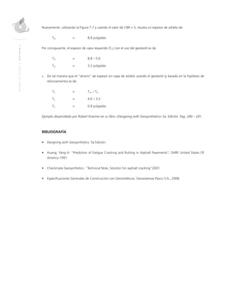 MANUALDEDISEÑO|CAPÍTULO7
Nuevamente, utilizando la Figura 7.7 y usando el valor de CBR = 5, resulta un espesor de asfalto de:
TAr	 = 	 8.8 pulgadas
Por consiguiente, el espesor de capa requerido (Tor) con el uso del geotextil es de:
Tor	 = 	 8.8 – 5.6
Tor	 = 	 3.2 pulgadas
c.	De tal manera que el “ahorro” de espesor en capa de asfalto usando el geotextil (y basado en la hipótesis de
reforzamiento) es de:
To 	 = 	Ton – Tor
To 	 = 	 4.0 – 3.2
To 	 = 	 0.8 pulgadas
Ejemplo desarrollado por Robert Koerner en su libro «Designing with Geosynthetics» 5a. Edición. Pag. 280 – 281.
BIBLIOGRAFÍA
•	 Designing with Geosynthetics. 5a Edición.
•	 Huang, Yang H. “Prediction of Fatigue Cracking and Rutting in Asphalt Pavements”; SHRP. United States Of
America 1991.
•	 Checkmate Geosynthetics. “Technical Note, Solution for asphalt cracking”2007.
•	 Especificaciones Generales de Construcción con Geosintéticos. Geosistemas Pavco S.A., 2008.
 