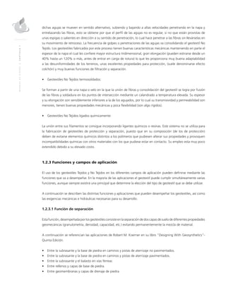 MANUALDEDISEÑO|CAPÍTULO1
dichas agujas se mueven en sentido alternativo, subiendo y bajando a altas velocidades penetrando en la napa y
entrelazando las fibras, esto se obtiene por que el perfil de las agujas no es regular, si no que están provistas de
unas espigas o salientes en dirección a su sentido de penetración, lo cual hace penetrar a las fibras sin Ilevárselas en
su movimiento de retroceso. La frecuencia de golpes o penetraciones de las agujas va consolidando el geotextil No
Tejido. Los geotextiles fabricados por este proceso tienen buenas características mecánicas manteniendo en parte el
espesor de la napa el cual les confiere mayor estructura tridimensional, gran elongación (pueden estirarse desde un
40% hasta un 120% o más, antes de entrar en carga de rotura) lo que les proporciona muy buena adaptabilidad
a las desuniformidades de los terrenos, unas excelentes propiedades para protección, (suele denominarse efecto
colchón) y muy buenas funciones de filtración y separación.
•	 Geotextiles No Tejidos termosoldados:
Se forman a partir de una napa o velo en la que la unión de fibras y consolidación del geotextil se logra por fusión
de las fibras y soldadura en los puntos de intersección mediante un calandrado a temperatura elevada. Su espesor
y su elongación son sensiblemente inferiores a la de los agujados, por lo cual su transmisividad y permeabilidad son
menores, tienen buenas propiedades mecánicas y poca flexibilidad (son algo rígidos).
•	 Geotextiles No Tejidos ligados químicamente:
La unión entre sus filamentos se consigue incorporando ligantes químicos o resinas. Este sistema no se utiliza para
la fabricación de geotextiles de protección y separación, puesto que en su composición (de los de protección)
deben de evitarse elementos químicos distintos a los polímeros que pudiesen alterar sus propiedades y provoquen
incompatibilidades químicas con otros materiales con los que pudiese estar en contacto. Su empleo esta muy poco
extendido debido a su elevado costo.
1.2.3 Funciones y campos de aplicación
El uso de los geotextiles Tejidos y No Tejidos en los diferentes campos de aplicación pueden definirse mediante las
funciones que va a desempeñar. En la mayoría de las aplicaciones el geotextil puede cumplir simultáneamente varias
funciones, aunque siempre existirá una principal que determine la elección del tipo de geotextil que se debe utilizar.
A continuación se describen las distintas funciones y aplicaciones que pueden desempeñar los geotextiles, así como
las exigencias mecánicas e hidráulicas necesarias para su desarrollo.
1.2.3.1 Función de separación
Estafunción,desempeñadaporlosgeotextilesconsisteenlaseparacióndedoscapasdesuelodediferentespropiedades
geomecánicas (granulometría, densidad, capacidad, etc.) evitando permanentemente la mezcla de material.
A continuación se referencian las aplicaciones de Robert M. Koerner en su libro “Designing With Geosynthetics”-
Quinta Edición.
•	 Entre la subrasante y la base de piedra en caminos y pistas de aterrizaje no pavimentados.
•	 Entre la subrasante y la base de piedra en caminos y pistas de aterrizaje pavimentados.
•	 Entre la subrasante y el balasto en vías férreas
•	 Entre rellenos y capas de base de piedra.
•	 Entre geomembranas y capas de drenaje de piedra
 