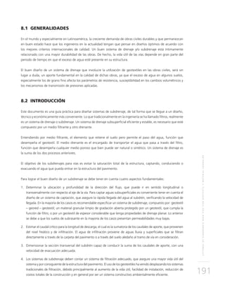 SISTEMASDESUBDRENAJEPARAVÍASCONGEOTEXTILYMATERIALGRANULAR
191
8.1 GENERALIDADES
En el mundo y especialmente en Latinoamérica, la creciente demanda de obras civiles durables y que permanezcan
en buen estado hace que los ingenieros en la actualidad tengan que pensar en diseños óptimos de acuerdo con
los mejores criterios internacionales de calidad. Un buen sistema de drenaje y/o subdrenaje está íntimamente
relacionado con una mayor durabilidad de las obras. De hecho, la vida útil de las vías depende en gran parte del
periodo de tiempo en que el exceso de agua esté presente en su estructura.
El buen diseño de un sistema de drenaje que involucre la utilización de geotextiles en las obras civiles, será sin
lugar a duda, un aporte fundamental en la calidad de dichas obras, ya que el exceso de agua en algunos suelos,
especialmente los de grano fino afecta los parámetros de resistencia, susceptibilidad en los cambios volumétricos y
los mecanismos de transmisión de presiones aplicadas.
8.2 INTRODUCCIÓN
Este documento es una guía práctica para diseñar sistemas de subdrenaje, de tal forma que se llegue a un diseño,
técnico y económicamente más conveniente. Lo que tradicionalmente en la ingeniería se ha llamado filtros, realmente
es un sistema de drenaje o subdrenaje. Un sistema de drenaje subsuperficial eficiente y estable, es necesario que esté
compuesto por un medio filtrante y otro drenante.
Entendiendo por medio filtrante, el elemento que retiene el suelo pero permite el paso del agua, función que
desempeña el geotextil. El medio drenante es el encargado de transportar el agua que pasa a través del filtro,
función que desempeña cualquier medio poroso que bien puede ser natural o sintético. Un sistema de drenaje es
la suma de los dos procesos anteriores.
El objetivo de los subdrenajes para vías es evitar la saturación total de la estructura, captando, conduciendo o
evacuando el agua que pueda entrar en la estructura del pavimento.
Para lograr el buen diseño de un subdrenaje se debe tener en cuenta cuatro aspectos fundamentales:
1.	Determinar la ubicación y profundidad de la dirección del flujo, que puede ir en sentido longitudinal o
transversalmente con respecto al eje de la vía. Para captar aguas subsuperficiales es conveniente tener en cuenta el
diseño de un sistema de captación, que asegure la rápida llegada del agua al subdrén, verificando la velocidad de
llegada. En la mayoría de los casos es recomendable especificar un sistema de subdrenaje, compuesto por: geotextil
– geored – geotextil; un material granular limpio de gradación abierta protegido por un geotextil, que cumpla la
función de filtro; o por un geotextil de espesor considerable que tenga propiedades de drenaje planar. Lo anterior
se debe a que los suelos de subrasante en la mayoría de los casos presentan permeabilidades muy bajas.
2.	Estimar el caudal crítico para la longitud de descarga, el cual es la sumatoria de los caudales de aporte, que provienen
del nivel freático y de infiltración. El agua de infiltración proviene de aguas lluvia y superficiales que se filtran
directamente a través de la carpeta del pavimento o a través del suelo aledaño al tramo de vía en consideración.
3.	Dimensionar la sección transversal del subdrén capaz de conducir la suma de los caudales de aporte, con una
velocidad de evacuación adecuada.
4.	Los sistemas de subdrenaje deben contar un sistema de filtración adecuado, que asegure una mayor vida útil del
sistema y por consiguiente de la estructura del pavimento. El uso de los geotextiles ha venido desplazando los sistemas
tradicionales de filtración, debido principalmente al aumento de la vida útil, facilidad de instalación, reducción de
costos totales de la construcción y en general por ser un sistema constructivo ambientalmente eficiente.
 