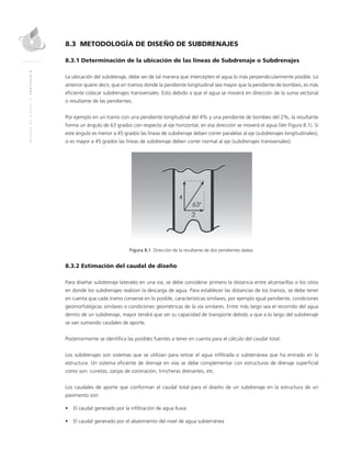 MANUALDEDISEÑO|CAPÍTULO8
8.3 METODOLOGÍA DE DISEÑO DE SUBDRENAJES
8.3.1 Determinación de la ubicación de las líneas de Subdrenaje o Subdrenajes
La ubicación del subdrenaje, debe ser de tal manera que intercepten el agua lo más perpendicularmente posible. Lo
anterior quiere decir, que en tramos donde la pendiente longitudinal sea mayor que la pendiente de bombeo, es más
eficiente colocar subdrenajes transversales. Esto debido a que el agua se moverá en dirección de la suma vectorial
o resultante de las pendientes.
Por ejemplo en un tramo con una pendiente longitudinal del 4% y una pendiente de bombeo del 2%, la resultante
forma un ángulo de 63 grados con respecto al eje horizontal, en esa dirección se moverá el agua (Ver Figura 8.1). Si
este ángulo es menor a 45 grados las líneas de subdrenaje deben correr paralelas al eje (subdrenajes longitudinales),
si es mayor a 45 grados las líneas de subdrenaje deben correr normal al eje (subdrenajes transversales).
Figura 8.1 Dirección de la resultante de dos pendientes dadas.
8.3.2 Estimación del caudal de diseño
Para diseñar subdrenaje laterales en una vía, se debe considerar primero la distancia entre alcantarillas o los sitios
en donde los subdrenajes realizan la descarga de agua. Para establecer las distancias de los tramos, se debe tener
en cuenta que cada tramo conserve en lo posible, características similares, por ejemplo igual pendiente, condiciones
geomorfológicas similares o condiciones geométricas de la vía similares. Entre más largo sea el recorrido del agua
dentro de un subdrenaje, mayor tendrá que ser su capacidad de transporte debido a que a lo largo del subdrenaje
se van sumando caudales de aporte.
Posteriormente se identifica las posibles fuentes a tener en cuenta para el cálculo del caudal total.
Los subdrenajes son sistemas que se utilizan para retirar el agua infiltrada o subterránea que ha entrado en la
estructura. Un sistema eficiente de drenaje en vías se debe complementar con estructuras de drenaje superficial
como son: cunetas, zanjas de coronación, trincheras drenantes, etc.
Los caudales de aporte que conforman el caudal total para el diseño de un subdrenaje en la estructura de un
pavimento son:
•	 El caudal generado por la infiltración de agua lluvia
•	 El caudal generado por el abatimiento del nivel de agua subterránea
 