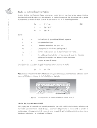 MANUALDEDISEÑO|CAPÍTULO8
Caudal por abatimiento del nivel freático
En sitios donde el nivel freático o el agua proveniente a presión alcancen una altura tal, que supere el nivel de
subrasante afectando a la estructura del pavimento, es necesario abatir este nivel de manera que no genere
inconvenientes por excesos de agua. El cálculo de este caudal se basa en los siguientes parámetros:
	QNF	 = 	 k * i * Aa	 (8.2)
	 i 	 = 	 (Nd – Nf) / B
	Aa	 = 	 (Nd – Nf) * L
Donde:
k 	 = 	Es el coeficiente de permeabilidad del suelo adyacente.
i 	 = 	Es el gradiente hidráulico.
Nd	 = 	Cota inferior del subdrén. (Ver Figura 8.2)
Nf	 = 	Cota superior del nivel freático. (Ver Figura 8.2)
Aa	 =	Es el área efectiva para el caso de abatimiento del nivel freático.
B 	 = 	 Para subdrenajes longitudinales, b es la semibanca de la vía. Para el caso de
subdrenajes transversales, b es la distancia entre subdrenajes.
L 	 = 	Longitud del tramo de drenaje.
Una vez estimados los caudales de aporte al sistema se obtiene el caudal de diseño:
	QT	 = 	 Qinf + QNF	(8.3)
Nota: El caudal por abatimiento del nivel freático en la mayoría de los casos se presenta a los dos lados de la sección
transversal del subdrén, el caudal de diseño (QNf) debe ser duplicado.
Figura 8.2 Sección transversal del sistemas de subdrenajes laterales en una vía.
Caudal por escorrentía superficial
Este caudal puede ser controlado con métodos de captación tales como cunetas, contracunetas y alcantarillas, de
manera tal, que se minimice la entrada de agua a la estructura del pavimento. En tramos donde se considere el
caudal de agua infiltrada proveniente de escorrentía como un caudal de aporte, se debe estimar teniendo en cuenta
los métodos hidrológicos y ser considerado en el diseño.
 