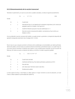 SISTEMASDESUBDRENAJEPARAVÍASCONGEOTEXTILYMATERIALGRANULAR
195
8.3.3 Dimensionamiento de la sección transversal
Teniendo el caudal total QT, el cual es la suma de los caudales calculados, se realiza el siguiente procedimiento:
	QT 	 = 	V * i * A	 (8.4)
Donde:
QT 	 = 	Caudal total
V 	 = 	Velocidad de flujo, la cual depende de la pendiente longitudinal y del tamaño del
agregado usado en el subdrén. (Ver Figura 8.3)
i 	 = 	Gradiente hidráulico que para el caso de subdrenajes es = 1.
A 	 = 	 Área de la sección transversal del subdrén, normalmente se fija el ancho y se
despeja su altura.
Una vez obtenida la sección transversal del subdrén, se puede calcular su perímetro. La longitud de desarrollo del
geotextil corresponde al perímetro más el traslapo (0.25 - 0.35m).
Para el caso en que se requiera aumentar la eficiencia de los subdrenajes es recomendable usar tubería perforada,
dentro del subdrén, de esta manera se aumenta la eficiencia de drenaje, permitiendo el paso a un caudal mayor en
una misma sección transversal. El diámetro de la tubería a usar se puede estimar haciendo uso de la ecuación de
Manning. Por tanteo se asume un diámetro de tubería y se rectifica si cumple la siguiente igualdad:
	QT 	 = 	 (1/n) * A * R2/3
* S1/2
	(8.5)
Donde:
QT 	 = 	Caudal total calculado
n 	 = 	Coeficiente de Manning. Para tubería perforada usualmente es 0.013
A 	 = 	 Área del tubo
R 	 = 	AT/PT (Área total / Perímetro total) A tubo lleno
S 	 = 	 Pendiente del subdrén
La línea superior de flujo o nivel freático no debe superar en ningún momento la cota de subrasante, con este
criterio se debe establecer la profundidad del subdrén Nd.
 