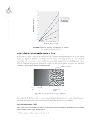 MANUALDEDISEÑO|CAPÍTULO8
Figura 8.3 Pendiente Vs. Velocidad, según el tamaño del agregado
(Para agregados de tamaño uniforme).
8.3.4 Evaluación del geotextil a usar en el filtro
El filtro evita una excesiva migración de partículas de suelo y simultáneamente permite el paso del agua, lo anterior
implica que el geotextil debe tener una abertura aparente máxima adecuada para retener el suelo, cumpliendo
simultáneamente con un valor mínimo admisible de permeabilidad, que permita el paso del flujo de una manera
eficiente. Para llegar a la selección del geotextil no sólo hay que tener en cuenta lo anterior, sino además, la
resistencia a la colmatación, supervivencia y durabilidad.
Figura 8.4 Paso del agua a través del sistema de filtración.
La metodología de diseño, consiste en revisar, cuales de los geotextiles, satisfacen las características hidráulicas y
mecánicas que resulten de la revisión de los criterios de diseño que se presentan a continuación:
Criterio de Retención (TAA)1
Este criterio asegura que las aberturas sean lo suficientemente pequeñas para evitar la migración del suelo hacia el
medio drenante o hacia donde se dirige el flujo.
1
HOLTZ, Robert, Geosynthetic Engineering. Junio 1997, Pags. 36 – 38.
 