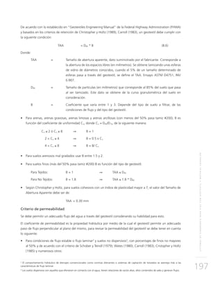 SISTEMASDESUBDRENAJEPARAVÍASCONGEOTEXTILYMATERIALGRANULAR
197
De acuerdo con lo establecido en “Geotextiles Engineering Manual” de la Federal Highway Administration (FHWA)
y basados en los criterios de retención de Christopher y Holtz (1989), Carroll (1983), un geotextil debe cumplir con
la siguiente condición:
	TAA		 < D85 * B	 (8.6)
Donde:
TAA 	 = 	Tamaño de abertura aparente, dato suministrado por el fabricante. Corresponde a
la abertura de los espacios libres (en milímetros). Se obtiene tamizando unas esferas
de vidrio de diámetros conocidos, cuando el 5% de un tamaño determinado de
esferas pasa a través del geotextil, se define el TAA. Ensayo ASTM D4751, INV
E-907.
D85 	 = 	Tamaño de partículas (en milímetros) que corresponde al 85% del suelo que pasa
al ser tamizado. Este dato se obtiene de la curva granulométrica del suelo en
consideración.
B 	 = 	Coeficiente que varía entre 1 y 3. Depende del tipo de suelo a filtrar, de las
condiciones de flujo y del tipo del geotextil.
•	 Para arenas, arenas gravosas, arenas limosas y arenas arcillosas (con menos del 50% pasa tamiz #200), B es
función del coeficiente de uniformidad Cu, donde Cu = D60/D10, de la siguiente manera:
	Cu ≤ 2 ó Cu ≥ 8 		 ⇒ 	 B = 1
	 2 < Cu ≤ 4 		 ⇒	 B = 0.5 x Cu
	 4 < Cu ≤ 8 		 ⇒ 	 B = 8/ Cu
•	 Para suelos arenosos mal gradados usar B entre 1.5 y 2.
•	 Para suelos finos (más del 50% pasa tamiz #200) B es función del tipo de geotextil.
Para Tejidos:		 B = 1 		 ⇒	TAA ≤ D85
Para No Tejidos:	 B = 1.8		 ⇒	TAA ≤ 1.8 * D85
•	 Según Christopher y Holtz, para suelos cohesivos con un índice de plasticidad mayor a 7, el valor del Tamaño de
Abertura Aparente debe ser de:
		TAA 	< 0.30 mm
Criterio de permeabilidad
Se debe permitir un adecuado flujo del agua a través del geotextil considerando su habilidad para esto.
El coeficiente de permeabilidad es la propiedad hidráulica por medio de la cual el geotextil permite un adecuado
paso de flujo perpendicular al plano del mismo, para revisar la permeabilidad del geotextil se debe tener en cuenta
lo siguiente:
• 	 Para condiciones de flujo estable o flujo laminar2
y suelos no dispersivos3
, con porcentajes de finos no mayores
al 50% y de acuerdo con el criterio de Schober y Teindl (1979); Wates (1980); Carroll (1983); Cristopher y Holtz
(1985) y numerosos otros:
2
El comportamiento hidráulico de drenajes convencionales como cortinas drenantes o sistemas de captación de lixiviados se asemeja más a las
características de flujo laminar.
3
Los suelos dispersivos son aquellos que efervecen en contacto con el agua, tienen relaciones de vacíos altas, altos contenidos de sales y generan flujos.
 