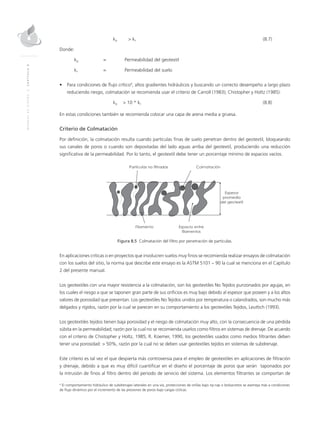 MANUALDEDISEÑO|CAPÍTULO8
	kg 	 > ks		 (8.7)
Donde:
kg 	 = 	 Permeabilidad del geotextil
ks 	 = 	 Permeabilidad del suelo
• 	 Para condiciones de flujo crítico4
, altos gradientes hidráulicos y buscando un correcto desempeño a largo plazo
reduciendo riesgo, colmatación se recomienda usar el criterio de Carroll (1983); Chistopher y Holtz (1985):
	kg 	 > 10 * ks		 (8.8)
En estas condiciones también se recomienda colocar una capa de arena media a gruesa.
Criterio de Colmatación
Por definición, la colmatación resulta cuando partículas finas de suelo penetran dentro del geotextil, bloqueando
sus canales de poros o cuando son depositadas del lado aguas arriba del geotextil, produciendo una reducción
significativa de la permeabilidad. Por lo tanto, el geotextil debe tener un porcentaje mínimo de espacios vacíos.
Figura 8.5 Colmatación del filtro por penetración de partículas.
En aplicaciones críticas o en proyectos que involucren suelos muy finos se recomienda realizar ensayos de colmatación
con los suelos del sitio, la norma que describe este ensayo es la ASTM 5101 – 90 la cual se menciona en el Capítulo
2 del presente manual.
Los geotextiles con una mayor resistencia a la colmatación, son los geotextiles No Tejidos punzonados por agujas, en
los cuales el riesgo a que se taponen gran parte de sus orificios es muy bajo debido al espesor que poseen y a los altos
valores de porosidad que presentan. Los geotextiles No Tejidos unidos por temperatura o calandrados, son mucho más
delgados y rígidos, razón por la cual se parecen en su comportamiento a los geotextiles Tejidos, Leuttich (1993).
Los geotextiles tejidos tienen baja porosidad y el riesgo de colmatación muy alto, con la consecuencia de una pérdida
súbita en la permeabilidad; razón por la cual no se recomienda usarlos como filtros en sistemas de drenaje. De acuerdo
con el criterio de Chistopher y Holtz, 1985; R. Koemer, 1990, los geotextiles usados como medios filtrantes deben
tener una porosidad: > 50%, razón por la cual no se deben usar geotextiles tejidos en sistemas de subdrenaje.
Este criterio es tal vez el que despierta más controversia para el empleo de geotextiles en aplicaciones de filtración
y drenaje, debido a que es muy difícil cuantificar en el diseño el porcentaje de poros que serán taponados por
la intrusión de finos al filtro dentro del periodo de servicio del sistema. Los elementos filtrantes se comportan de
4
El comportamiento hidráulico de subdrenajes laterales en una vía, protecciones de orillas bajo rip-rap o bolsacretos se asemeja más a condiciones
de flujo dinámico por el incremento de las presiones de poros bajo cargas cíclicas.
 