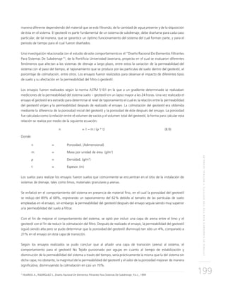 SISTEMASDESUBDRENAJEPARAVÍASCONGEOTEXTILYMATERIALGRANULAR
199
manera diferente dependiendo del material que se está filtrando, de la cantidad de agua presente y de la disposición
de ésta en el sistema. El geotextil es parte fundamental de un sistema de subdrenaje, debe diseñarse para cada caso
particular, de tal manera, que se garantice un óptimo funcionamiento del sistema del cual forman parte, y para el
periodo de tiempo para el cual fueron diseñados.
Una investigación relacionada con el estudio de este comportamiento es el “Diseño Racional De Elementos Filtrantes
Para Sistemas De Subdrenaje”5
, de la Pontificia Universidad Javeriana, proyecto en el cual se evaluaron diferentes
fenómenos que afectan a los sistemas de drenaje a largo plazo, entre estos la variación de la permeabilidad del
sistema con el paso del tiempo, el taponamiento que se produce por las partículas de suelo dentro del geotextil, el
porcentaje de colmatación, entre otros. Los ensayos fueron realizados para observar el impacto de diferentes tipos
de suelo y su afectación en la permeabilidad del filtro o geotextil.
Los ensayos fueron realizados según la norma ASTM 5101 en la que a un gradiente determinado se realizaban
mediciones de la permeabilidad del sistema suelo – geotextil en un lapso mayor a las 24 horas. Una vez realizado el
ensayo el geotextil era extraído para determinar el nivel de taponamiento el cual es la relación entre la permeabilidad
del geotextil virgen y la permeabilidad después de realizado el ensayo. La colmatación del geotextil era obtenida
mediante la diferencia de la porosidad inicial del geotextil y la porosidad de éste después del ensayo. La porosidad
fue calculada como la relación entre el volumen de vacíos y el volumen total del geotextil, la forma para calcular esta
relación se realiza por medio de la siguiente ecuación:
	 n		 = 1 – m / (ρ * t)	 (8.9)
Donde:
n 	 = 	 Porosidad. (Adimensional)
m 	 =	Masa por unidad de área. (g/m2
)
ρ 	 = 	Densidad. (g/m3
)
t 	 = 	Espesor. (m)
Los suelos para realizar los ensayos fueron suelos que comúnmente se encuentran en el sitio de la instalación de
sistemas de drenaje, tales como limos, materiales granulares y arenas.
Se enfatizó en el comportamiento del sistema en presencia de material fino, en el cual la porosidad del geotextil
se redujo del 89% al 68%, registrando un taponamiento del 62% debido al tamaño de las partículas de suelo
empleadas en el ensayo, sin embargo la permeabilidad del geotextil después del ensayo seguía siendo muy superior
a la permeabilidad del suelo a filtrar.
Con el fin de mejorar el comportamiento del sistema, se optó por incluir una capa de arena entre el limo y el
geotextil con el fin de reducir la colmatación del filtro. Después de realizado el ensayo, la permeabilidad del geotextil
siguió siendo alta pero se pudo determinar que la porosidad del geotextil disminuyó tan sólo un 4%, comparado a
21% en el ensayo sin ésta capa de transición.
Según los ensayos realizados se pudo concluir que al añadir una capa de transición (arena) al sistema, el
comportamiento para el geotextil No Tejido punzonado por agujas en cuanto al tiempo de estabilización y
disminución de la permeabilidad del sistema a través del tiempo, sería prácticamente la misma que la del sistema sin
dicha capa; no obstante, la magnitud de la permeabilidad del geotextil y el valor de la porosidad mejoran de manera
significativa, disminuyendo la colmatación en casi un 70%.
5
FAJARDO A., RODRÍGUEZ S., Diseño Racional De Elementos Filtrantes Para Sistemas De Subdrenaje, P.U.J., 1999
 