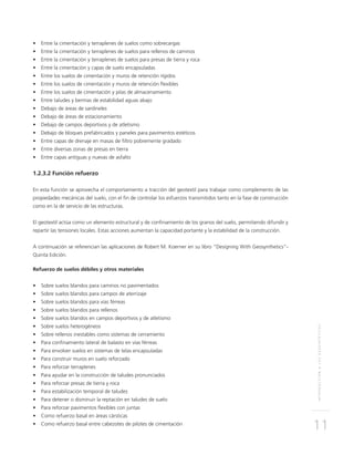 INTRODUCCIÓNALOSGEOSINTÉTICOS
11
•	 Entre la cimentación y terraplenes de suelos como sobrecargas
•	 Entre la cimentación y terraplenes de suelos para rellenos de caminos
•	 Entre la cimentación y terraplenes de suelos para presas de tierra y roca
•	 Entre la cimentación y capas de suelo encapsuladas
•	 Entre los suelos de cimentación y muros de retención rígidos
•	 Entre los suelos de cimentación y muros de retención flexibles
•	 Entre los suelos de cimentación y pilas de almacenamiento
•	 Entre taludes y bermas de estabilidad aguas abajo
•	 Debajo de áreas de sardineles
•	 Debajo de áreas de estacionamiento
•	 Debajo de campos deportivos y de atletismo
•	 Debajo de bloques prefabricados y paneles para pavimentos estéticos
•	 Entre capas de drenaje en masas de filtro pobremente gradado
•	 Entre diversas zonas de presas en tierra
•	 Entre capas antiguas y nuevas de asfalto
1.2.3.2 Función refuerzo
	
En esta función se aprovecha el comportamiento a tracción del geotextil para trabajar como complemento de las
propiedades mecánicas del suelo, con el fin de controlar los esfuerzos transmitidos tanto en la fase de construcción
como en la de servicio de las estructuras.
El geotextil actúa como un elemento estructural y de confinamiento de los granos del suelo, permitiendo difundir y
repartir las tensiones locales. Estas acciones aumentan la capacidad portante y la estabilidad de la construcción.
A continuación se referencian las aplicaciones de Robert M. Koerner en su libro “Designing With Geosynthetics”-
Quinta Edición.
Refuerzo de suelos débiles y otros materiales
•	 Sobre suelos blandos para caminos no pavimentados
•	 Sobre suelos blandos para campos de aterrizaje
•	 Sobre suelos blandos para vías férreas
•	 Sobre suelos blandos para rellenos
•	 Sobre suelos blandos en campos deportivos y de atletismo
•	 Sobre suelos heterogéneos
•	 Sobre rellenos inestables como sistemas de cerramiento
•	 Para confinamiento lateral de balasto en vías férreas
•	 Para envolver suelos en sistemas de telas encapsuladas
•	 Para construir muros en suelo reforzado
•	 Para reforzar terraplenes
•	 Para ayudar en la construcción de taludes pronunciados
•	 Para reforzar presas de tierra y roca
•	 Para estabilización temporal de taludes
•	 Para detener o disminuir la reptación en taludes de suelo
•	 Para reforzar pavimentos flexibles con juntas
•	 Como refuerzo basal en áreas cársticas
•	 Como refuerzo basal entre cabezotes de pilotes de cimentación
 