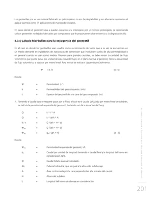 SISTEMASDESUBDRENAJEPARAVÍASCONGEOTEXTILYMATERIALGRANULAR
201
Los geotextiles por ser un material fabricado en polipropileno no son biodegradables y son altamente resistentes al
ataque químico como en aplicaciones de manejo de lixiviados.
En casos donde el geotextil vaya a quedar expuesto a la intemperie por un tiempo prolongado, se recomienda
utilizar geotextiles no tejidos fabricados por compuestos que le proporcionen alta resistencia a la degradación UV.
8.3.5 Cálculo hidráulico para la escogencia del geotextil
En el caso en donde los geotextiles sean usados como recubrimiento de tubos que a su vez se encuentran en
un medio drenante en espaldones de estructuras de contención que involucren suelos de alta permeabilidad o
en general cuando se usan como medios filtrantes para grandes caudales, se debe revisar la cantidad de flujo
volumétrico que puede pasar por unidad de área (tasa de flujo), en el plano normal al geotextil, frente a la cantidad
de flujo volumétrico a evacuar por metro lineal. Para lo cual se realiza el siguiente procedimiento:
	 Ψ	 = k / t		 (8.10)
Donde:
Ψ 	 = 	 Permitividad. (s-1
)
k 	 = 	 Permeabilidad del geocompuesto. (m/s)
t 	 =	Espesor del geotextil de una cara del geocompuesto. (m)
1.	Teniendo el caudal que se requiere pasar por el filtro, el cual es el caudal calculado por metro lineal de subdrén,
se calcula la permitividad requerida del geotextil, haciendo uso de la ecuación de Darcy.
Q 	 =	 k * i * A
Q 	 =	 k * ∆h/t * A
k / t 	 = 	 Q / (∆h * H * L)
Ψreq 	 = 	 Q / (∆h * H * L)
Ψreq 	 = 	 qw / (∆h * H)						 (8.11)
Donde:
Ψreq 	 = 	 Permitividad requerida del geotextil, k/t.
qw 	 = 	Caudal por unidad de longitud (teniendo el caudal final y la longitud del tramo en
consideración, Q/ L.
Q 	 = 	Caudal total a evacuar calculado.
∆h 	 = 	Cabeza hidráulica, que es igual a la altura del subdrenaje.
A 	 = 	 Área conformada por la cara perpendicular a la entrada del caudal.
H	 = 	Altura del subdrén.
L	 =	Longitud del tramo de drenaje en consideración.
 