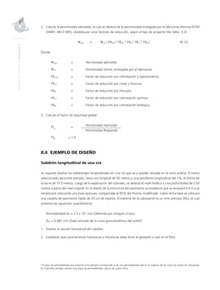 MANUALDEDISEÑO|CAPÍTULO8
2.	Calcule la permitividad admisible, la cual se obtiene de la permitividad entregada por el fabricante (Norma ASTM
D4491, INV E-905), dividida por unos factores de reducción, según el tipo de proyecto (Ver Tabla 3.3).
	 Ψadm	=	 Ψult / (FRSCB* FRCR * FRIN* FRCC* FRBC)	(8.12)
Donde:
Ψadm	 =	 Permitividad admisible.
Ψult	 =	 Permitividad última, entregada por el fabricante.
FRSCB	 =	 Factor de reducción por colmatación y taponamiento.
FRCR	 =	 Factor de reducción por creep o fluencia.
FRIN	 =	 Factor de reducción por intrusión.
FRCC	 =	 Factor de reducción por colmatación química.
FRBC	 =	 Factor de reducción por colmatación biológica.
3.	Calcule el factor de seguridad global:
FSg
	=
	 Permitividad Admisible
		 Permitividad Requerida					
FSg 	 > 1.0
8.4 EJEMPLO DE DISEÑO
Subdrén longitudinal de una vía
Se requiere diseñar los subdrenajes longitudinales en una vía que va a quedar ubicada en la zona andina. El tramo
seleccionado para este ejemplo, tiene una longitud de 50 metros y una pendiente longitudinal del 1%, el ancho de
la vía es de 10.5 metros. Luego de la exploración del subsuelo, se detectó el nivel freático a una profundidad de 0.50
metros a partir del nivel original. En el diseño de la estructura del pavimento se estableció que se excavará 0.4 m y se
remplazará colocando una base granular, compactada al 95% del Proctor modificado. Sobre dicha base se colocará
una carpeta de pavimento rígido de 20 cm de espesor. El material de la subrasante es un limo arenoso (ML), el cual
presenta las siguientes características:
	 Permeabilidad (k) = 2.5 x 10-5
m/s (Obtenida por ensayos in-situ).
	D85 = 0.085 mm (Dato extraído de la curva granulométrica del suelo)6
.
1.	Diseñar la sección transversal del subdrén.
2.	Establecer que características hidráulicas y mecánicas debe tener el geotextil a usar en el filtro.
6
El valor de permeabilidad que presenta este ejemplo corresponde al de una permeabilidad alta en la mayoría de los casos los suelos de subrasante
en Colombia exhiben valores muy bajos de permeabilidad, típicos de suelos finos.
 