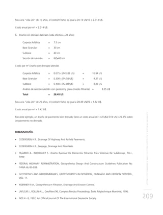 SISTEMASDESUBDRENAJEPARAVÍASCONGEOTEXTILYMATERIALGRANULAR
209
Para una “vida útil” de 10 años, el (costo/m2
/año) es igual a 20.14 U$/10 = 2.014 U$.
Costo anual por m2
= 2.014 U$.
b.	Diseño con drenajes laterales (vida efectiva = 20 años)
Carpeta Asfáltica	 = 	 7.5 cm
Base Granular 		 = 	 30 cm
Subbase 		 = 	 40 cm
Sección de subdrén 	 = 	 (60x40) cm
Costo por m2
Diseño con drenajes laterales
Carpeta Asfáltica	 = 	 0.075 x (145.83 U$) 	 = 	 10.94 U$
Base Granular 		 = 	 0.300 x (14.58 U$)	 = 	 4.37 U$
Subbase 		 = 	 0.400 x (12.08 U$) 	 =	 4.83 U$
Análisis de sección subdrén con geotextil y grava (medio filtrante) 	 = 	 8.35 U$
Total 		 = 	 28.49 U$
Para una “vida útil” de 20 años, el (costo/m2
/año) es igual a 28.49 U$/20 = 1.42 U$.
Costo anual por m2
= 1.42 U$.
Para este ejemplo, un diseño de pavimento bien drenado tiene un costo anual de 1.42 U$/2.014 U$ = 29.5% sobre
un pavimento no drenado.
BIBLIOGRAFÍA
•	 CEDERGREN H.R., Drainage Of Highway And Airfield Pavements.
•	 CEDERGREN H.R., Seepage, Drainage And Flow Nets.
•	 FAJARDO A., RODRÍGUEZ S., Diseño Racional De Elementos Filtrantes Para Sistemas De Subdrenaje, P.U.J.,
1999.
•	 FEDERAL HIGHWAY ADMINISTRATION, Geosynthetics Design And Constructuon Guidelines Publication No.
FHWA HL-95-038.
•	 GEOTEXTILES AND GEOMEMBRANES, GEOSYNTHETICS IN FILTRATION, DRAINAGE AND EROSION CONTROL,
VOL. 11.
•	 KOERNER R.M., Geosynthetics In Filtration, Drainage And Erosion Control.
•	 LAFLEUR J., ROLLIN A.L., Geofilters’96, Comptes Rendus Proceedings, École Polytechnique Montréal, 1996.
•	 NOS 4 - 6, 1992, An Official Journal Of The International Geotextile Society.
 