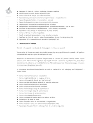 MANUALDEDISEÑO|CAPÍTULO1
•	 Para hacer un efecto de “puente” entre rocas agrietadas y diaclasas
•	 Para mantener colchones de filtro de piedra gradada
•	 Como subestrato de bloques articulados de concreto
•	 Para estabilizar patios de almacenamiento no pavimentados y áreas de descanso
•	 Para anclar paneles frontales en muros de tierra reforzada
•	 Para anclar bloques de concreto en muros de retención pequeños
•	 Para prevenir el punzonamiento de geomembranas por suelos
•	 Para prevenir el punzonamiento de geomembranas por materiales de relleno o base de piedra
•	 Para crear taludes laterales más estables debido a la alta resistencia friccionante
•	 Para retener suelos blandos en la construcción de presas de tierra
•	 Como membranas en suelos encapsulados
•	 Para la compactación y consolidación in-situ de suelos marginales
•	 Para hacer un efecto de “puente” sobre rellenos irregulares durante el cerramiento del sitio
•	 Para ayudar en la capacidad portante de cimentaciones superficiales
1.2.3.3 Función de drenaje
Consiste en la captación y conducción de fluidos y gases en el plano del geotextil.
La efectividad del drenaje de un suelo dependerá de la capacidad de drenaje del geotextil empleado y del gradiente
de presiones a lo largo del camino de evacuación del fluido.
Para realizar el drenaje satisfactoriamente el espesor debe ser suficiente al aumentar la tensión normal al plano
de conducción. Adicionalmente el geotextil debe impedir el lavado ó transporte de partículas finas, las cuales al
depositarse en él, reducen su permeabilidad horizontal. Además debe garantizar el transporte de agua en su plano
sin ocasionar grandes pérdidas de presión.
A continuación se referencian las aplicaciones de Robert M. Koerner en su libro “Designing With Geosynthetics”-
Quinta Edición.
•	 Como un dren chimenea en una presa de tierra
•	 Como una galería de drenaje en una presa de tierra
•	 Como un interceptor de drenaje para flujo horizontal
•	 Como una cubierta de drenaje debajo de un relleno de sobrecarga
•	 Como un dren detrás de un muro de retención
•	 Como un dren detrás del balasto de vías férreas
•	 Como un dren de agua debajo de geomembranas
•	 Como un dren de gas debajo de geomembranas
•	 Como un dren debajo de campos deportivos
•	 Como un dren para jardines de techo
•	 Como un disipador de presión de poros en rellenos de tierra
•	 En reemplazo de drenes de arena
•	 Como una barrera capilar en áreas sensibles al congelamiento
•	 Como una barrera capilar para la migración de sales en áreas áridas
•	 Para disipar el agua de filtración de las superficies de suelo ó roca expuestas
 